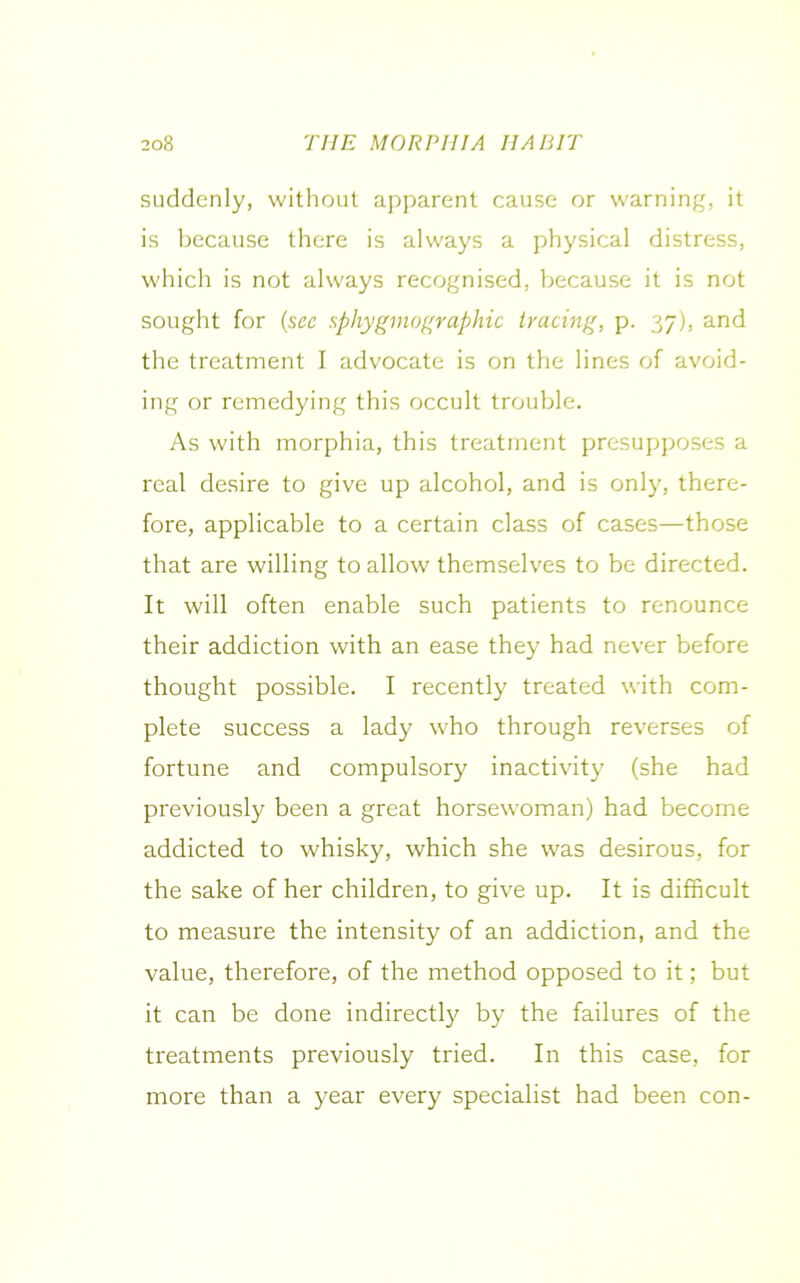 suddenly, without apparent cause or warning, it is because there is always a physical distress, which is not always recognised, because it is not sought for (sec sphygmographic tracing, p. 37), and the treatment I advocate is on the lines of avoid- ing or remedying this occult trouble. As with morphia, this treatment presupposes a real desire to give up alcohol, and is only, there- fore, applicable to a certain class of cases—those that are willing to allow themselves to be directed. It will often enable such patients to renounce their addiction with an ease they had never before thought possible. I recently treated with com- plete success a lady who through reverses of fortune and compulsory inactivity (she had previously been a great horsewoman) had become addicted to whisky, which she was desirous, for the sake of her children, to give up. It is difficult to measure the intensity of an addiction, and the value, therefore, of the method opposed to it; but it can be done indirectly by the failures of the treatments previously tried. In this case, for more than a year every specialist had been con-