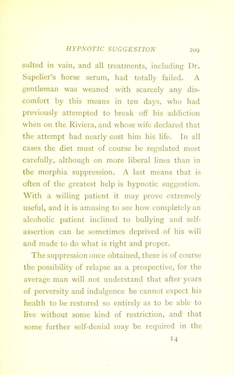 HYPNOTIC SUGGESTION suited in vain, and all treatments, including Dr. Sapelier’s horse serum, had totally failed. A gentleman was weaned with scarcely any dis- comfort by this means in ten days, who had previously attempted to break off his addiction when on the Riviera, and whose wife declared that the attempt had nearly cost him his life. In all cases the diet must of course be regulated most carefully, although on more liberal lines than in the morphia suppression. A last means that is often of the greatest help is hypnotic suggestion. With a willing patient it may prove extremely useful, and it is amusing to see how completely an alcoholic patient inclined to bullying and self- assertion can be sometimes deprived of his will and made to do what is right and proper. The suppression once obtained, there is of course the possibility of relapse as a prospective, for the average man will not understand that after years of perversity and indulgence he cannot expect his health to be restored so entirely as to be able to live without some kind of restriction, and that some further self-denial may be required in the