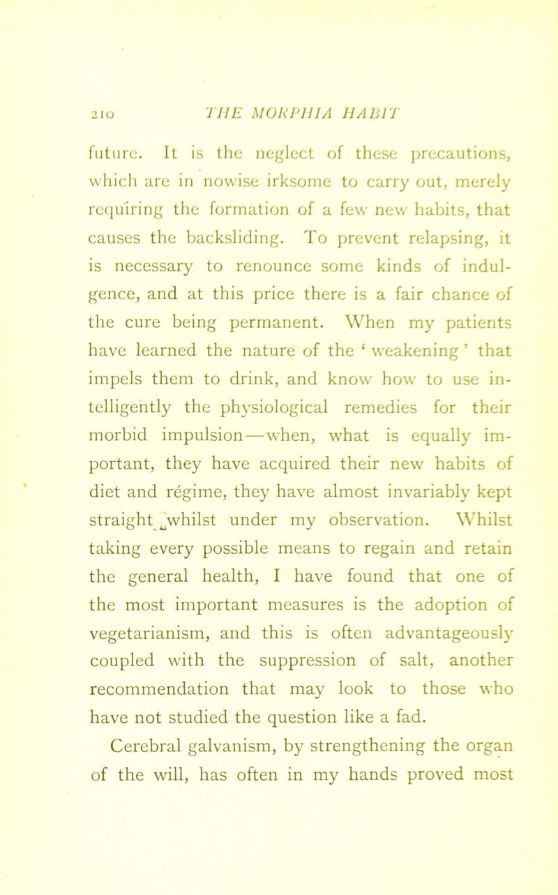 future. It is the neglect of these precautions, which are in nowise irksome to carry out, merely requiring the formation of a few new habits, that causes the backsliding. To prevent relapsing, it is necessary to renounce some kinds of indul- gence, and at this price there is a fair chance of the cure being permanent. When my patients have learned the nature of the ‘ weakening ’ that impels them to drink, and know how to use in- telligently the physiological remedies for their morbid impulsion—when, what is equally im- portant, they have acquired their new habits of diet and regime, they have almost invariably kept straight ^whilst under my observation. Whilst taking every possible means to regain and retain the general health, I have found that one of the most important measures is the adoption of vegetarianism, and this is often advantageously coupled with the suppression of salt, another recommendation that may look to those who have not studied the question like a fad. Cerebral galvanism, by strengthening the organ of the will, has often in my hands proved most