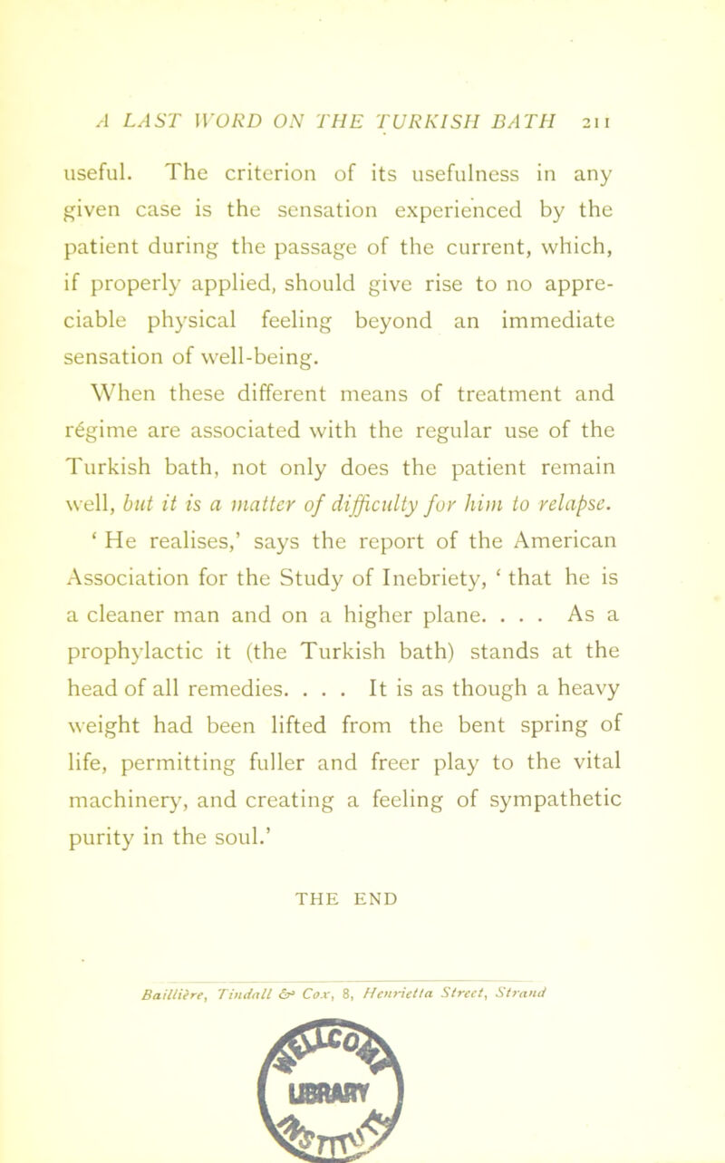 useful. The criterion of its usefulness in any given case is the sensation experienced by the patient during the passage of the current, which, if properly applied, should give rise to no appre- ciable physical feeling beyond an immediate sensation of well-being. When these different means of treatment and regime are associated with the regular use of the Turkish bath, not only does the patient remain well, but it is a matter of difficulty for him to relapse. * He realises,’ says the report of the American Association for the Study of Inebriety, ‘ that he is a cleaner man and on a higher plane. ... As a prophylactic it (the Turkish bath) stands at the head of all remedies. ... It is as though a heavy weight had been lifted from the bent spring of life, permitting fuller and freer play to the vital machinery, and creating a feeling of sympathetic purity in the soul.’ THE END Bailtiere, Tindall <&> Cox, 8, Henrietta Street, Strand