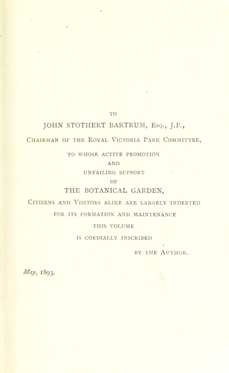 TO JOHN STOTHERT BARTRUM, Esq., J.P., Chairman of the Royal Victoria Park Committee, TO WHOSE ACTIVE PROMOTION AND UNFAILING SUPPORT OF THE BOTANICAL GARDEN, Citizens and Visitors alike are largely indebted FOR ITS FORMATION AND MAINTENANCE THIS VOLUME IS CORDIALLY INSCRIBED by the Author. May, 1893.