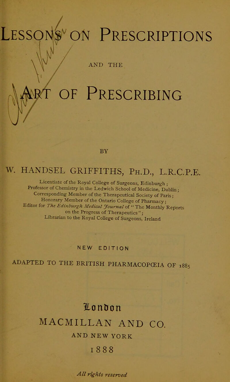 AND THE of Prescribing BY w. HANDSEL GRIFFITHS, Ph.D., L.R.C.P.E. Licentiate of the Royal College of Surgeons, Edinburgh ; Professor of Chemistry in the Ledwich School of Medicine, Dublin; Corresponding Member of the Therapeutical Society of Paris; Honorary Member of the Ontario College of Pharmacy; Editor for The Edinburgh Medical Joicrnal of “ The Monthly Reports on the Progress of Therapeutics ”; Librarian to the Royal College of Surgeons, Ireland NEW EDITION ADAPTED TO THE BRITISH PHARMACOPOEIA OF 1885 HonDon MACMILLAN AND CO. AND NEW YORK 1888 All rights reserved