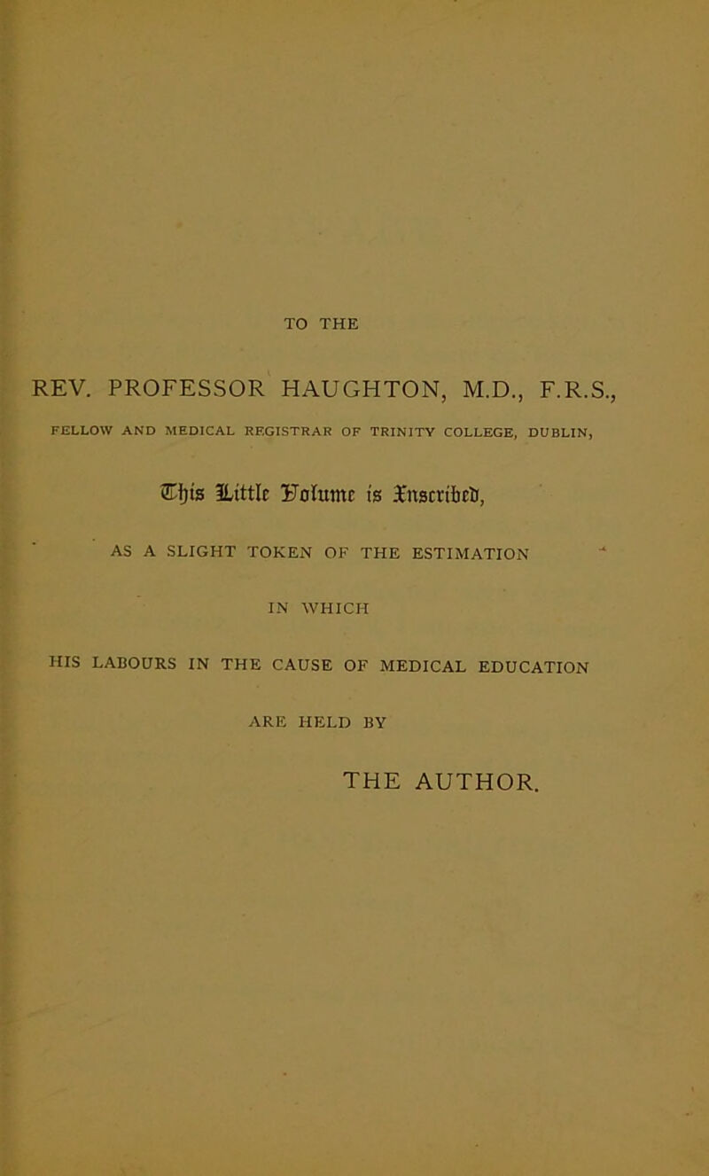 TO THE REV. PROFESSOR HAUGHTON, M.D., F.R.S., FELLOW AND MEDICAL REGISTRAR OF TRINITY COLLEGE, DUBLIN, Tijts ILittlc EoCtunr is TnscribctJ, AS A SLIGHT TOKEN OF THE ESTIMATION IN WHICH HIS LABOURS IN THE CAUSE OF MEDICAL EDUCATION ARE HELD BY THE AUTHOR.