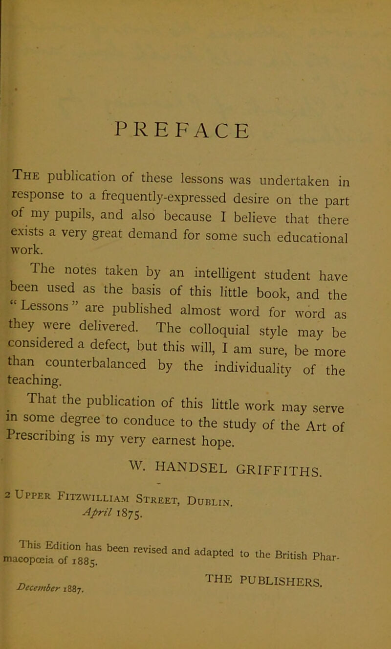 PREFACE The publication ot these lessons was undertaken in response to a frequently-expressed desire on the part of my pupils, and also because I believe that there exists a very great demand for some such educational work. Ihe notes taken by an intelligent student have been used as the basis of this little book, and the Lessons are published almost word for word as they were delivered. The colloquial style may be considered a defect, but this will, I am sure, be more than counterbalanced by the individuality of the teaching. That the publication of this little work may serve in some degree to conduce to the study of the Art of Prescribing is my very earnest hope. W. HANDSEL GRIFFITHS. 2 Upper Fitzwilliam Street, Dublin. April 1875. T his Edition has been macopceia of 1885. revised and adapted to the British Phar- December 1887. THE PUBLISHERS.