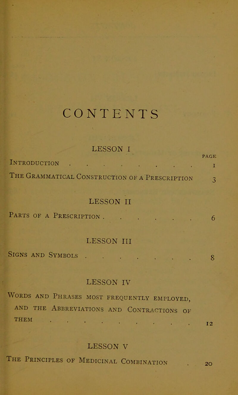 CONTENTS LESSON I PAGE Introduction The Grammatical Construction of a Prescription 3 LESSON II Parts of a Prescription 5 LESSON III Signs and Symbols .... q LESSON IV Words and Phrases most frequently employed, and the Abbreviations and Contractions of THEM 12 LESSON V The Principles of Medicinal Combination