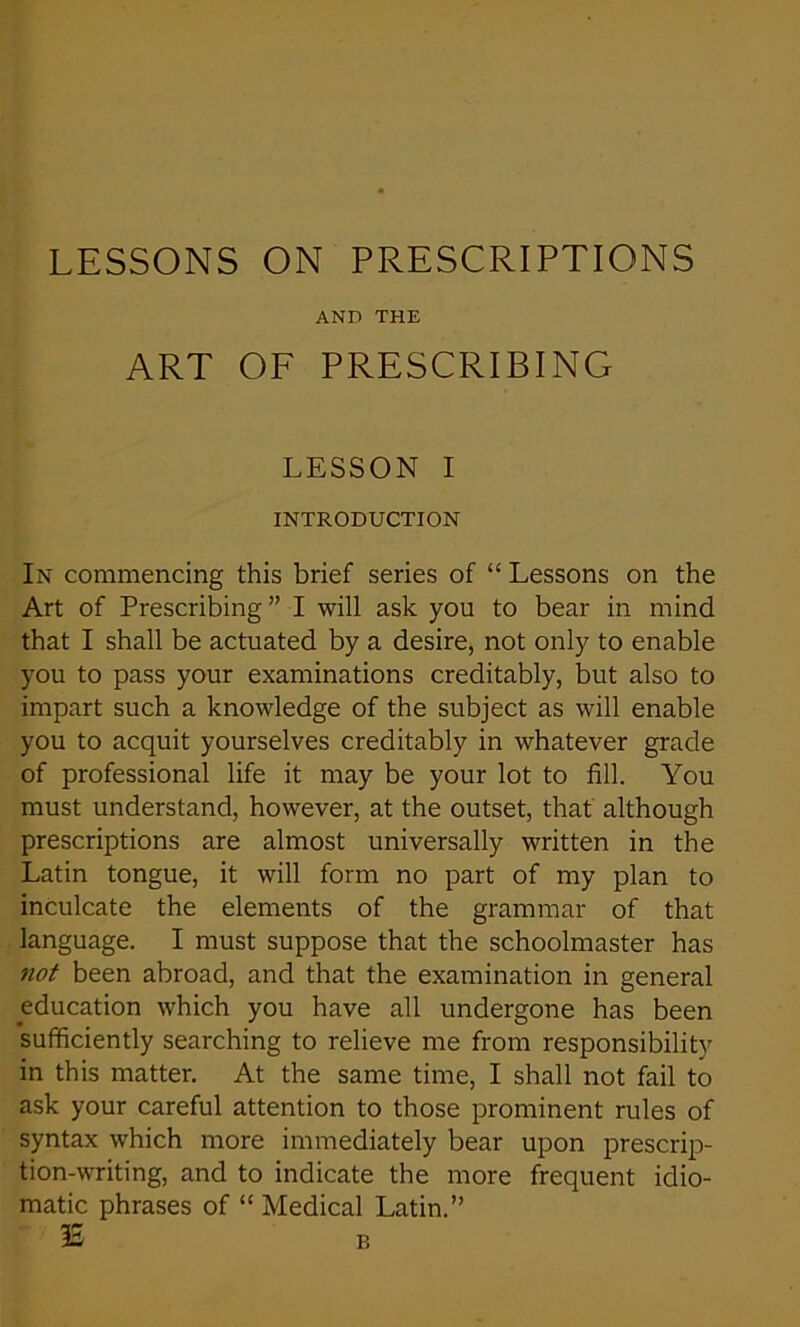 AND THE ART OF PRESCRIBING LESSON I INTRODUCTION In commencing this brief series of “ Lessons on the Art of Prescribing ” I will ask you to bear in mind that I shall be actuated by a desire, not only to enable you to pass your examinations creditably, but also to impart such a knowledge of the subject as will enable you to acquit yourselves creditably in whatever grade of professional life it may be your lot to fill. You must understand, however, at the outset, that although prescriptions are almost universally written in the Latin tongue, it will form no part of my plan to inculcate the elements of the grammar of that language. I must suppose that the schoolmaster has not been abroad, and that the examination in general education which you have all undergone has been sufficiently searching to relieve me from responsibility in this matter. At the same time, I shall not fail to ask your careful attention to those prominent rules of syntax which more immediately bear upon prescrip- tion-writing, and to indicate the more frequent idio- matic phrases of “ Medical Latin.” IS B