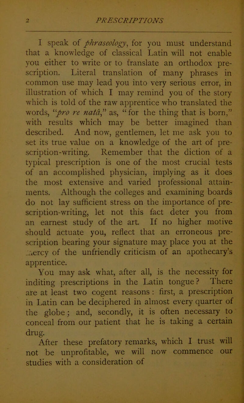 I speak of phraseology, for you must understand that a knowledge of classical Latin will not enable you either to write or to franslate an orthodox pre- scription. Literal translation of many phrases in common use may lead you into very serious error, in illustration of which I may remind you of the story which is told of the raw apprentice who translated the words, “pro re natd,” as, “ for the thing that is born,” with results which may be better imagined than described. And now, gentlemen, let me ask you to set its true value on a knowledge of the art of pre- scription-writing. Remember that the diction of a typical prescription is one of the most crucial tests of an accomplished physician, implying as it does the most extensive and varied professional attain- ments. Although the colleges and examining boards do not lay sufficient stress on the importance of pre- scription-writing, let not this fact deter you from an earnest study of the art. If no higher motive should actuate you, reflect that an erroneous pre- scription bearing your signature may place you at the .Aercy of the unfriendly criticism of an apothecary’s apprentice. You may ask what, after all, is the necessity for inditing prescriptions in the Latin tongue ? There are at least two cogent reasons : first, a prescription in Latin can be deciphered in almost every quarter of the globe; and, secondly, it is often necessary to conceal from our patient that he is taking a certain drug. After these prefatory remarks, which I trust will not be unprofitable, we will now commence our studies with a consideration of