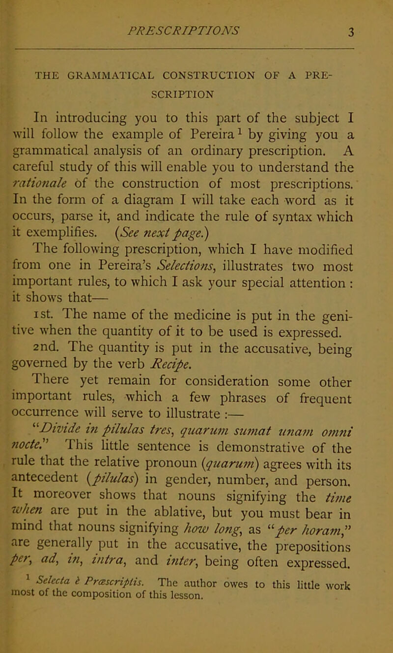 THE GRAMMATICAL CONSTRUCTION OF A PRE- SCRIPTION In introducing you to this part of the subject I will follow the example of Pereira1 by giving you a grammatical analysis of an ordinary prescription. A careful study of this will enable you to understand the rationale of the construction of most prescriptions. In the form of a diagram I will take each word as it occurs, parse it, and indicate the rule of syntax which it exemplifies. (See next page.) The following prescription, which I have modified from one in Pereira’s Selections, illustrates two most important rules, to which I ask your special attention : it shows that— i st. The name of the medicine is put in the geni- tive when the quantity of it to be used is expressed. 2nd. The quantity is put in the accusative, being governed by the verb Recipe. There yet remain for consideration some other important rules, which a few phrases of frequent occurrence will serve to illustrate :— “Divide in pilulas tres, quartan sumat unam omni node.” This little sentence is demonstrative of the rule that the relative pronoun (quarum) agrees with its antecedent [pilulas) in gender, number, and person. It moreover shows that nouns signifying the time when are put in the ablative, but you must bear in mind that nouns signifying how long, as 11 per horam,” are generally put in the accusative, the prepositions per, ad, in, mtra, and inter, being often expressed. Selecta t Prascriplis. The author owes to this little work most of the composition of this lesson.