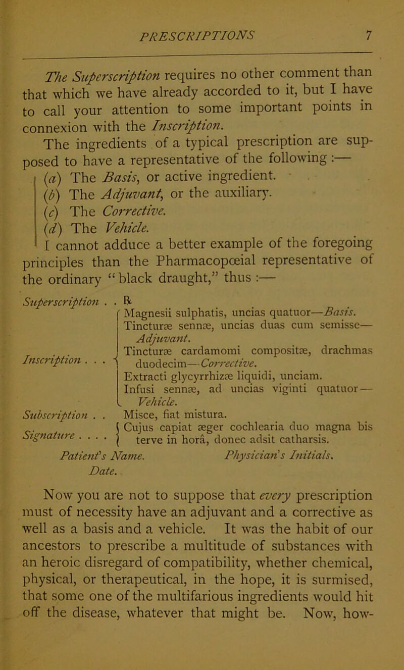 The Superscription requires no other comment than that which we have already accorded to it, but I have to call your attention to some important points in connexion with the Inscription. The ingredients of a typical prescription are sup- posed to have a representative of the following :— (a) The Basis, or active ingredient. (р) The Adjuvant, or the auxiliary. (с) The Corrective. (d) The Vehicle. I cannot adduce a better example of the foregoing principles than the Pharmacopoeial representative of the ordinary “black draught,'’ thus :— Superscription . . ft Inscription . Subscription Signature . . Magnesii sulphatis, uncias quatuor—Basis. Tincture sennse, uncias duas cum semisse— Adjuvant. Tincture cardamomi composite, drachmas duodecim— Corrective. Extracti glycyrrhizse liquidi, unciam. Infusi sennse, ad uncias viginti quatuor— Vehicle. Misce, fiat mistura. Cujus capiat seger cochlearia duo magna bis terve in hora, donee adsit catharsis. Patient's Name. Physicians Initials. Date. Now you are not to suppose that every prescription must of necessity have an adjuvant and a corrective as well as a basis and a vehicle. It was the habit of our ancestors to prescribe a multitude of substances with an heroic disregard of compatibility, whether chemical, physical, or therapeutical, in the hope, it is surmised, that some one of the multifarious ingredients would hit off the disease, whatever that might be. Now, how-