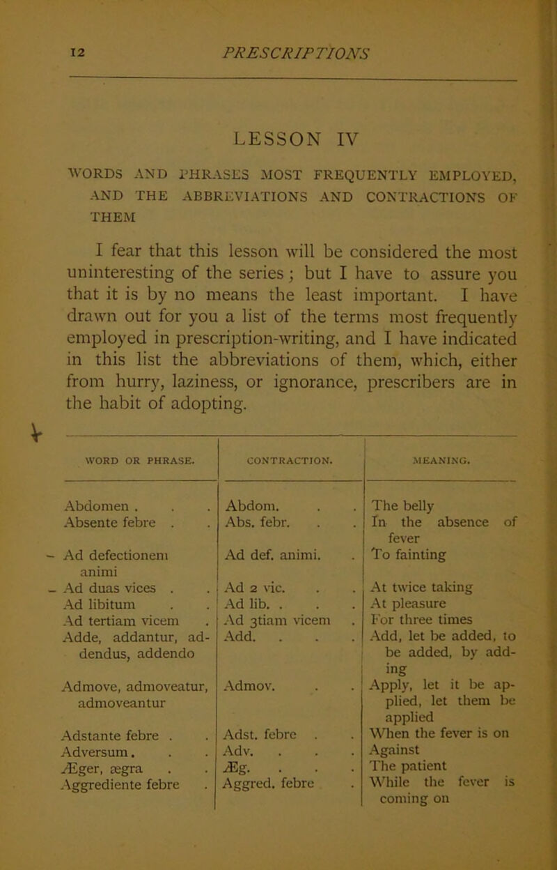 LESSON IV WORDS AND PHRASES HOST FREQUENTLY EMPLOYED, AND THE ABBREVIATIONS AND CONTRACTIONS OF THEM I fear that this lesson will be considered the most uninteresting of the series; but I have to assure you that it is by no means the least important. I have drawn out for you a list of the terms most frequently employed in prescription-writing, and I have indicated in this list the abbreviations of them, which, either from hurry, laziness, or ignorance, prescribers are in the habit of adopting. WORD OR PHRASE. CONTRACTION. MEANING. Abdomen . Abdom. The belly Absente febre . Abs. febr. In the absence of fever Ad defectionem animi Ad def. animi. To fainting Ad duas vices . Ad 2 vie. At twice taking Ad libitum Ad lib. . At pleasure Ad tertiam vicem Ad 3tiam vicem For three times Adde, addantur, ad- Add. . Add, let be added, to dendus, addendo be added, by add- ing Admove, admoveatur, admoveantur Admov. Apply, let it be ap- plied, let them be applied Adstante febre . Adst. febre . When the fever is on Adversum. Adv. Against /Eger, segra /Eg. The patient Aggrediente febre Aggred. febre While the fever is coming on