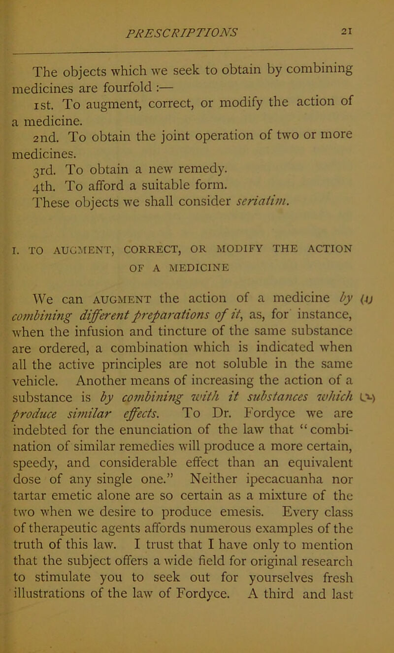 The objects which we seek to obtain by combining medicines are fourfold :— i st. To augment, correct, or modify the action of a medicine. 2nd. To obtain the joint operation of two or more medicines. 3rd. To obtain a new remedy. 4th. To afford a suitable form. These objects we shall consider seriatim. I. TO AUGMENT, CORRECT, OR MODIFY THE ACTION OF A MEDICINE We can augment the action of a medicine by (jj combining different preparations of it, as, for instance, when the infusion and tincture of the same substance are ordered, a combination which is indicated when all the active principles are not soluble in the same vehicle. Another means of increasing the action of a substance is by combining with it substances which l» produce similar effects. To Dr. Fordyce we are indebted for the enunciation of the law that “combi- nation of similar remedies will produce a more certain, speedy, and considerable effect than an equivalent dose of any single one.” Neither ipecacuanha nor tartar emetic alone are so certain as a mixture of the two when we desire to produce emesis. Every class of therapeutic agents affords numerous examples of the truth of this law. I trust that I have only to mention that the subject offers a wide field for original research to stimulate you to seek out for yourselves fresh illustrations of the law of Fordyce. A third and last