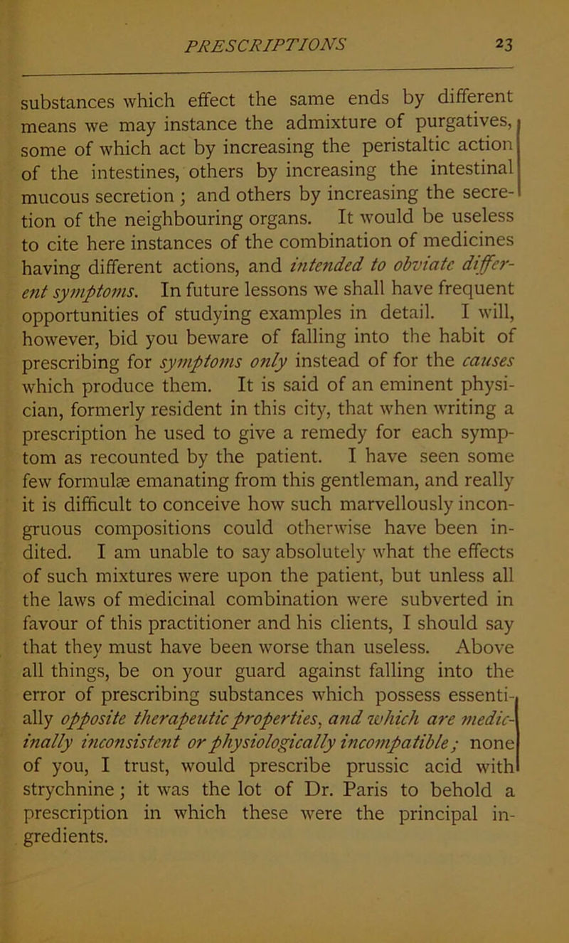 substances which effect the same ends by different means we may instance the admixture of purgatives, some of which act by increasing the peristaltic action of the intestines, others by increasing the intestinal mucous secretion ; and others by increasing the secre- tion of the neighbouring organs. It would be useless to cite here instances of the combination of medicines having different actions, and intended to obviate differ- ent symptoms. In future lessons we shall have frequent opportunities of studying examples in detail. I will, however, bid you beware of falling into the habit of prescribing for symptoms only instead of for the causes which produce them. It is said of an eminent physi- cian, formerly resident in this city, that when writing a prescription he used to give a remedy for each symp- tom as recounted by the patient. I have seen some few formulae emanating from this gentleman, and really it is difficult to conceive how such marvellously incon- gruous compositions could otherwise have been in- dited. I am unable to say absolutely what the effects of such mixtures were upon the patient, but unless all the laws of medicinal combination were subverted in favour of this practitioner and his clients, I should say that they must have been worse than useless. Above all things, be on your guard against falling into the error of prescribing substances which possess essenti- ally opposite therapeutic properties, and which are medic- inally inconsistent or physiologically incompatible ; none of you, I trust, would prescribe prussic acid with strychnine; it was the lot of Dr. Paris to behold a prescription in which these were the principal in- gredients.