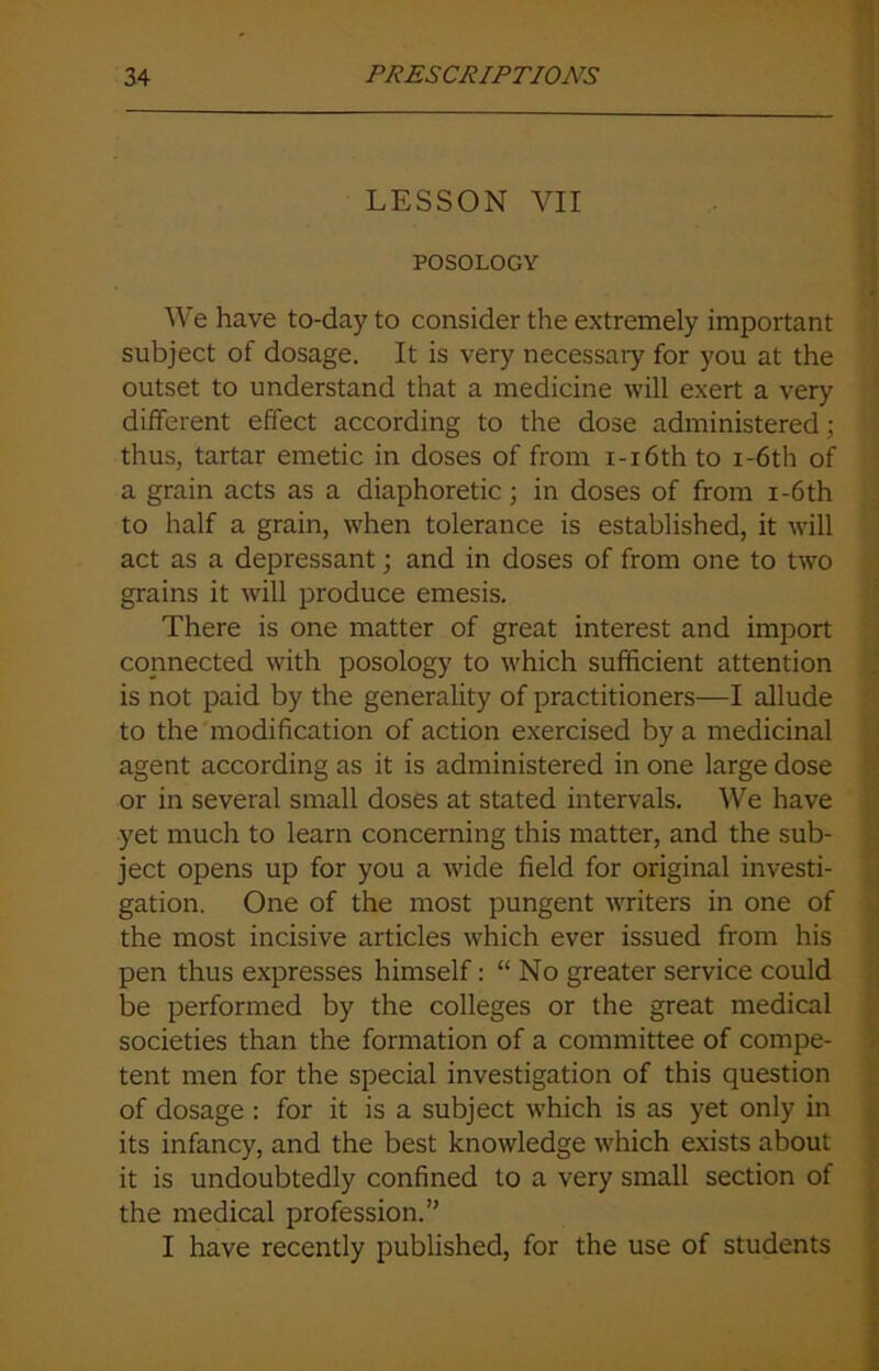 LESSON VII POSOLOGY We have to-day to consider the extremely important subject of dosage. It is very necessaiy for you at the outset to understand that a medicine will exert a very different effect according to the dose administered; thus, tartar emetic in doses of from i-i6th to i-6th of a grain acts as a diaphoretic; in doses of from i-6th to half a grain, when tolerance is established, it will act as a depressant; and in doses of from one to two grains it will produce emesis. There is one matter of great interest and import connected with posology to which sufficient attention is not paid by the generality of practitioners—I allude to the modification of action exercised by a medicinal agent according as it is administered in one large dose or in several small doses at stated intervals. We have yet much to learn concerning this matter, and the sub- ject opens up for you a wide field for original investi- gation. One of the most pungent writers in one of the most incisive articles which ever issued from his pen thus expresses himself: “ No greater service could be performed by the colleges or the great medical societies than the formation of a committee of compe- tent men for the special investigation of this question of dosage : for it is a subject which is as yet only in its infancy, and the best knowledge which exists about it is undoubtedly confined to a very small section of the medical profession.” I have recently published, for the use of students