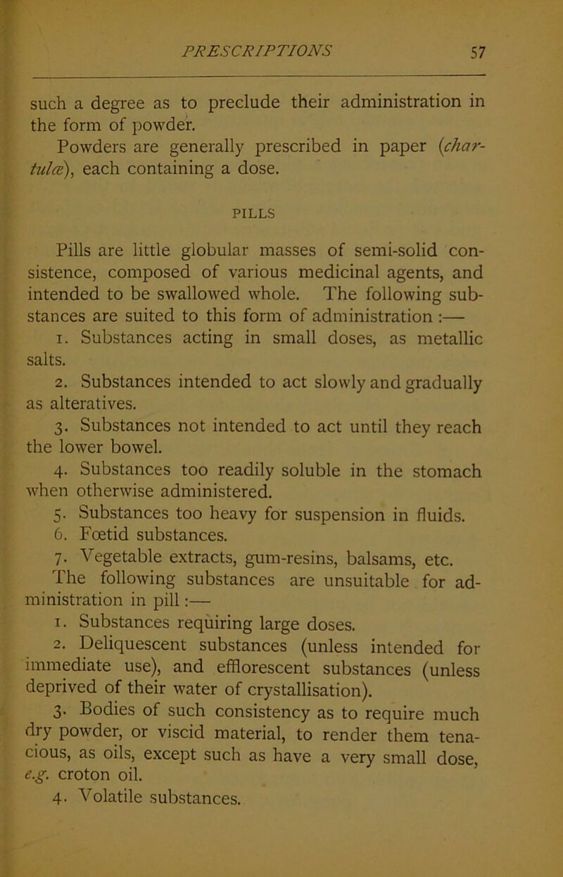 such a degree as to preclude their administration in the form of powder. Powders are generally prescribed in paper (char- tula), each containing a dose. PILLS Pills are little globular masses of semi-solid con- sistence, composed of various medicinal agents, and intended to be swallowed whole. The following sub- stances are suited to this form of administration :— 1. Substances acting in small doses, as metallic salts. 2. Substances intended to act slowly and gradually as alteratives. 3. Substances not intended to act until they reach the lower bowel. 4. Substances too readily soluble in the stomach when otherwise administered. 5. Substances too heavy for suspension in fluids. 6. Foetid substances. 7. Vegetable extracts, gum-resins, balsams, etc. The following substances are unsuitable for ad- ministration in pill:— 1. Substances requiring large doses. 2. Deliquescent substances (unless intended for immediate use), and efflorescent substances (unless deprived of their water of crystallisation). 3. Bodies of such consistency as to require much dry powder, or viscid material, to render them tena- cious, as oils, except such as have a very small dose, e.g. croton oil. 4. Volatile substances.