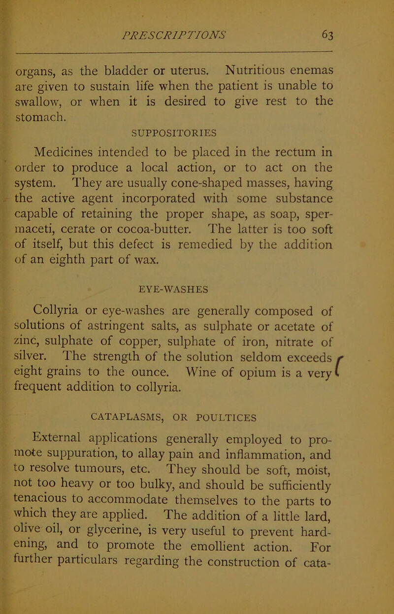 organs, as the bladder or uterus. Nutritious enemas are given to sustain life when the patient is unable to swallow, or when it is desired to give rest to the stomach. SUPPOSITORIES Medicines intended to be placed in the rectum in order to produce a local action, or to act on the system. They are usually cone-shaped masses, having the active agent incorporated with some substance capable of retaining the proper shape, as soap, sper- maceti, cerate or cocoa-butter. The latter is too soft of itself, but this defect is remedied by the addition of an eighth part of wax. EYE-WASHES Collyria or eye-washes are generally composed of solutions of astringent salts, as sulphate or acetate of zinc, sulphate of copper, sulphate of iron, nitrate of silver. The strength of the solution seldom exceeds r eight grains to the ounce. Wine of opium is a very I frequent addition to collyria. CATAPLASMS, OR POULTICES External applications generally employed to pro- mote suppuration, to allay pain and inflammation, and to resolve tumours, etc. They should be soft, moist, not too heavy or too bulky, and should be sufficiently tenacious to accommodate themselves to the parts to which they are applied. The addition of a little lard, olive oil, or glycerine, is very useful to prevent hard- ening, and to promote the emollient action. For further particulars regarding the construction of cata-