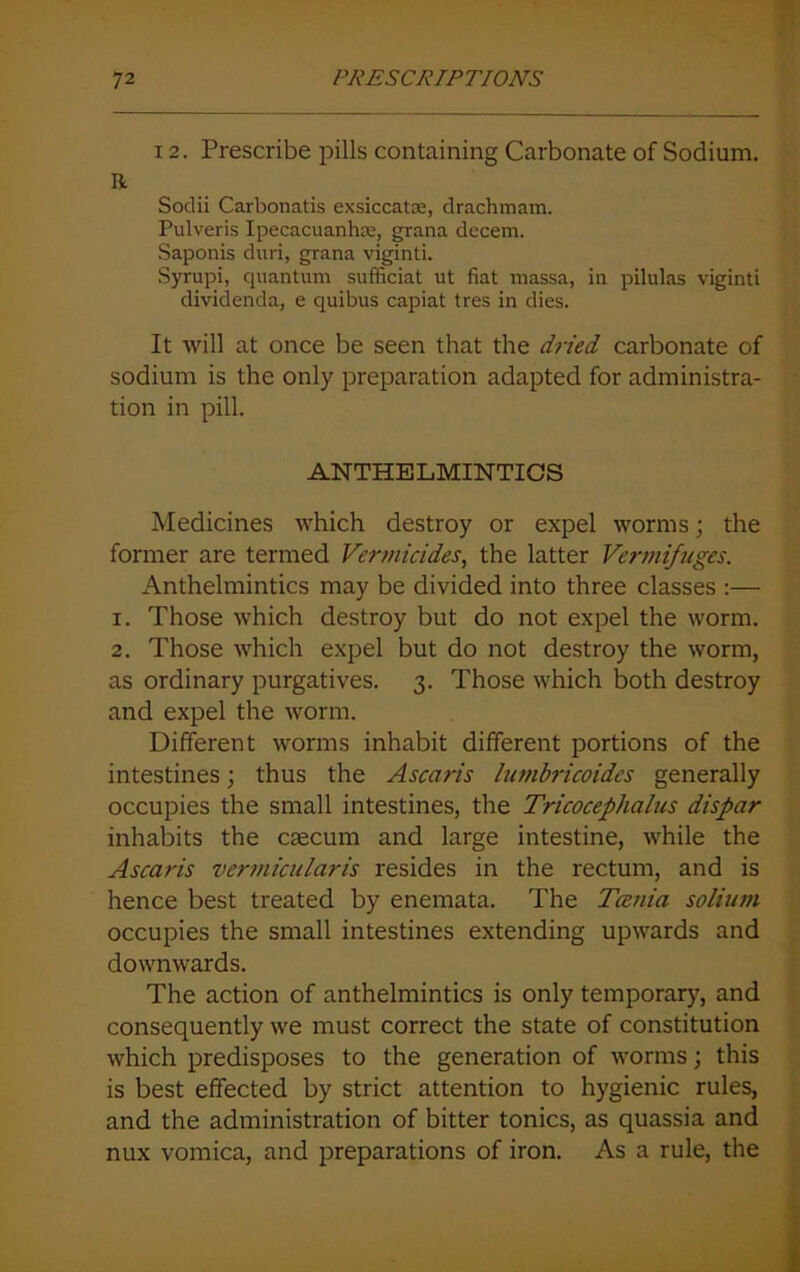 12. Prescribe pills containing Carbonate of Sodium. R Sodii Carbonatis exsiccatce, drachmam. Pulveris Ipecacuanha;, grana decem. Saponis dun, grana viginti. Syrupi, quantum sufficiat ut fiat massa, in pilulas viginti dividenda, e quibus capiat tres in dies. It will at once be seen that the dried carbonate of sodium is the only preparation adapted for administra- tion in pill. ANTHELMINTICS Medicines which destroy or expel worms; the former are termed Vermicides, the latter Vermifuges. Anthelmintics may be divided into three classes :— 1. Those which destroy but do not expel the worm. 2. Those which expel but do not destroy the worm, as ordinary purgatives. 3. Those which both destroy and expel the worm. Different worms inhabit different portions of the intestines; thus the Asca?-is lumbricoidcs generally occupies the small intestines, the Tricocephalus dispar inhabits the csecum and large intestine, while the Ascaris vermicularis resides in the rectum, and is hence best treated by enemata. The Tania solium occupies the small intestines extending upwards and downwards. The action of anthelmintics is only temporary, and consequently we must correct the state of constitution which predisposes to the generation of worms; this is best effected by strict attention to hygienic rules, and the administration of bitter tonics, as quassia and nux vomica, and preparations of iron. As a rule, the