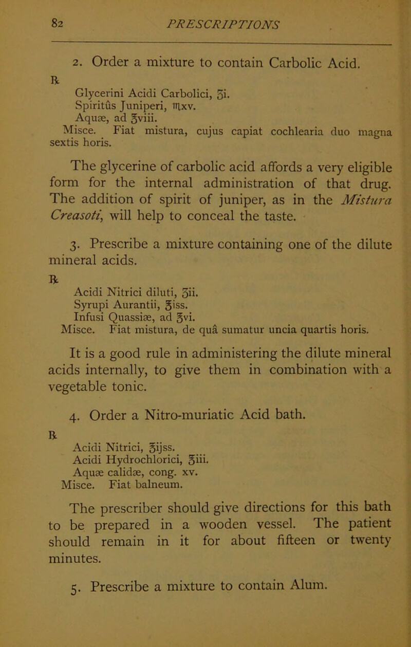 2. Order a mixture to contain Carbolic Acid. R Glycerini Acidi Carbolici, gi. Spiritus Juniperi, uixv. Aquae, ad gviii. Misce. Fiat mistura, cujus capiat cochlearia duo magna sextis horis. The glycerine of carbolic acid affords a very eligible form for the internal administration of that drug. The addition of spirit of juniper, as in the Mistura Creasoti, will help to conceal the taste. 3. Prescribe a mixture containing one of the dilute mineral acids. R Acidi Nitrici diluti, gib Syrupi Aurantii, giss. Infusi Quassiae, ad gvi. Misce. Fiat mistura, de qua sumatur uncia quartis horis. It is a good rule in administering the dilute mineral acids internally, to give them in combination with a vegetable tonic. 4. Order a Nitro-muriatic Acid bath. R Acidi Nitrici, gijss. Acidi Hydrochlorici, giii. Aquae calidse, cong. xv. Misce. Fiat balneum. The prescriber should give directions for this bath to be prepared in a wooden vessel. The patient should remain in it for about fifteen or twenty minutes. 5. Prescribe a mixture to contain Alum.