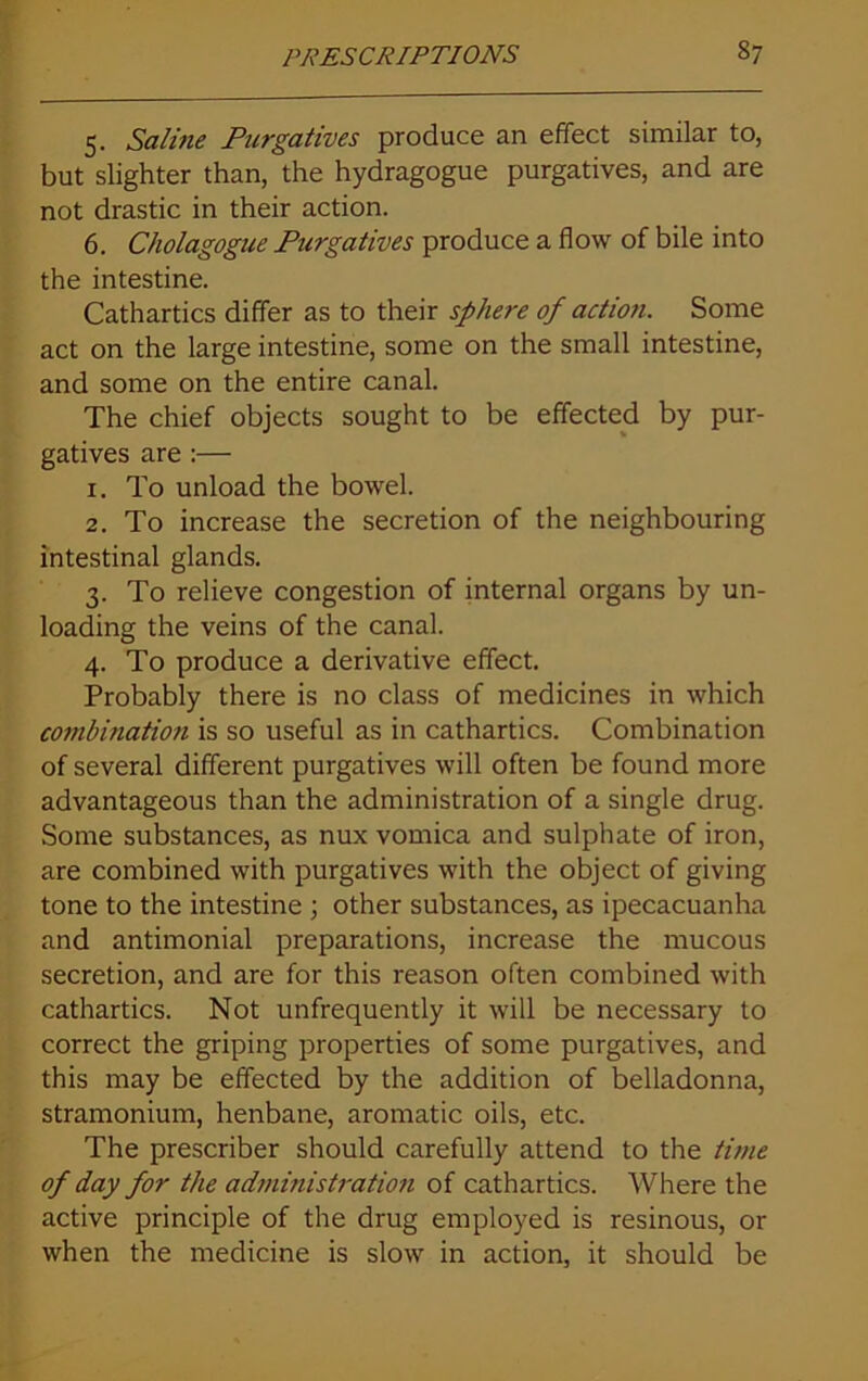 5. Saline Purgatives produce an effect similar to, but slighter than, the hydragogue purgatives, and are not drastic in their action. 6. Cholagogue Purgatives produce a flow of bile into the intestine. Cathartics differ as to their sphere of action. Some act on the large intestine, some on the small intestine, and some on the entire canal. The chief objects sought to be effected by pur- gatives are :— 1. To unload the bowel. 2. To increase the secretion of the neighbouring intestinal glands. 3. To relieve congestion of internal organs by un- loading the veins of the canal. 4. To produce a derivative effect. Probably there is no class of medicines in which combination is so useful as in cathartics. Combination of several different purgatives will often be found more advantageous than the administration of a single drug. Some substances, as nux vomica and sulphate of iron, are combined with purgatives with the object of giving tone to the intestine ; other substances, as ipecacuanha and antimonial preparations, increase the mucous secretion, and are for this reason often combined with cathartics. Not unfrequently it will be necessary to correct the griping properties of some purgatives, and this may be effected by the addition of belladonna, stramonium, henbane, aromatic oils, etc. The prescriber should carefully attend to the time of day for the administration of cathartics. Where the active principle of the drug employed is resinous, or when the medicine is slow in action, it should be