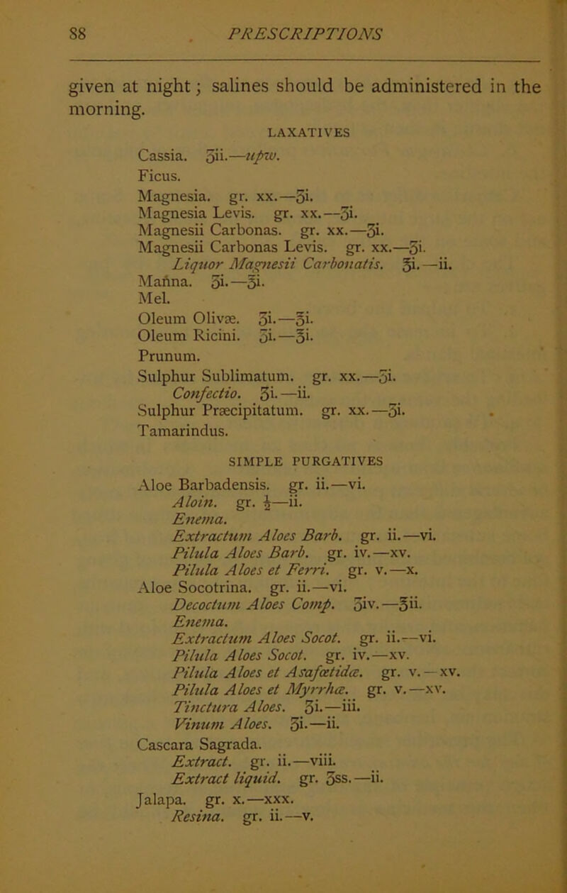 given at night; salines should be administered in the morning. LAXATIVES Cassia. 5ii.—upw. Ficus. Magnesia, gr. xx.—Si- Magnesia Levis, gr. xx.—Si- Magnesii Carbonas. gr. xx.—3i- Magnesii Carbonas Levis, gr. xx.—S'- Liquor Magnesii Carbonatis. gi.—ii. Manna. Si-—5i- Mel. Oleum Olivse. 5i-—oi- Oleum Ricini. Si-—§i- Prunum. Sulphur Sublimatum. gr. xx.—Si- Confeciio. 3i- —ii- Sulphur Prsecipitatum. gr. xx.—3i- Tamarindus. SIMPLE PURGATIVES Aloe Barbadensis. gr. ii.—vi. Aloin. gr. J—ii. Enema. Extractum Aloes Barb. gr. ii.—vi. Pilula Aloes Barb. gr. iv.—xv. Pilula Aloes et Ferri. gr. v.—x. Aloe Socotrina. gr. ii.—vi. Decodum Aloes Comp. Siv-—oh- Enema. Extractum Aloes Socot. gr. ii.—vi. Pilula Aloes Socot. gr. iv.—xv. Pilula Aloes et si safestida. gr. v. — xv. Pilula Aloes et Myrrhce. gr. v.—xv. Tinctura Aloes. 3i-—iii- Vinum Aloes. Si-—ii- Cascara Sagrada. Extract, gr. ii.—viii. Extract liquid, gr. Sss. —ii. Jalapa. gr. x.—xxx.