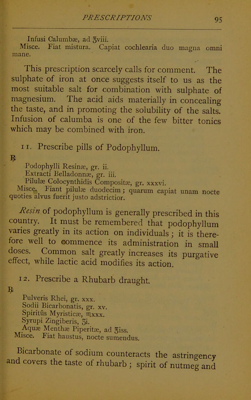 Infusi Calumbae, ad gviii. Misce. Fiat mistura. Capiat cochlearia duo magna omni mane. This prescription scarcely calls for comment. The sulphate of iron at once suggests itself to us as the most suitable salt for combination with sulphate of magnesium. The acid aids materially in concealing the taste, and in promoting the solubility of the salts. Infusion of calumba is one of the few bitter tonics which may be combined with iron. i r. Prescribe pills of Podophyllum. $ Podophylli Resinae, gr. ii. Extracti Belladonna;, gr. iii. Pilulae Colocynthidis Composite, gr. xxxvi. Misce. Fiant pilulae duodecim ; quarum capiat unam nocte quoties alvus fuerit justo adstrictior. Resin of podophyllum is generally prescribed in this country. It must be remembered that podophyllum varies greatly in its action on individuals ; it is there- fore well to commence its administration in small doses. Common salt greatly increases its purgative effect, while lactic acid modifies its action. 12. Prescribe a Rhubarb draught. $ Pulveris Rhei, gr. xxx. Sodii Bicarbonatis, gr. xv. Spiritus Myristicce, irixxx. Syrupi Zingiberis, fii- Aquae Mentha; Piperitae, ad giss. Misce. Fiat haustus, nocte sumendus. Bicarbonate of sodium counteracts the astringency and covers the taste of rhubarb ; spirit of nutmeg and