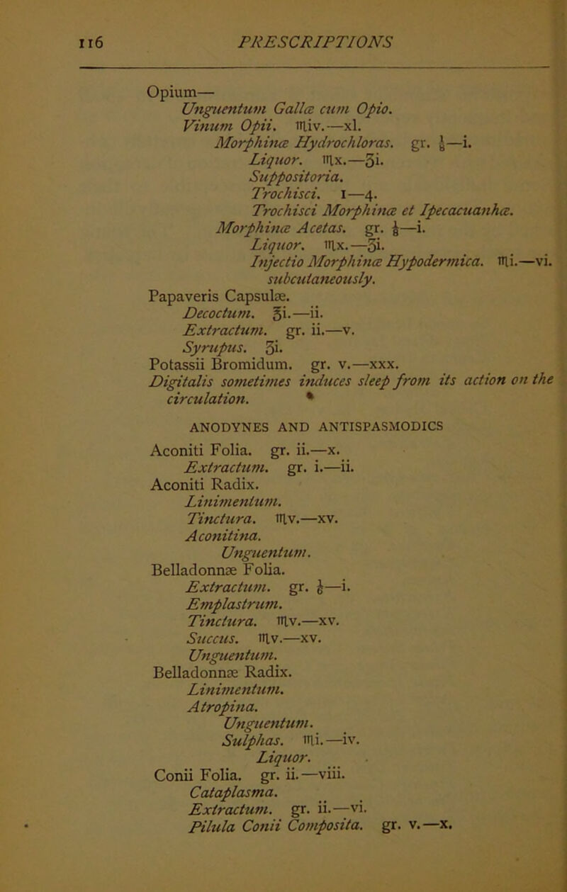 Opium— Unguentum Gallcs cum Opio. Vinum Opii. miv. —xl. Morphines Hydrochloras. gr. y—i. Liquor. Itlx.—5i- Suppositories. Trochisci. I—4. Trochisci Morphines et Ipecacuanhes. Morphines Acetas. gr. £—i. Liquor, nix. —5i- Injectio Morphines Hypodermica. nii.—vi. subcutaneously. Papaveris Capsulse. Decoctum. gi.—ii. Extractum. gr. ii.—v. Syrupus. 3*- Potassii Bromidum. gr. v.—xxx. Digitalis sometimes induces sleep from its action on the circulation. * ANODYNES AND ANTISPASMODICS Aconiti Folia, gr. ii.—x. Extractum. gr. i.—ii. Aconiti Radix. Linimenlum. Tinctura. niv.—xv. Aconitina. Unguentum. Belladonnas Folia. Extractum. gr. £—i. Emplastrum. Tinctura. niv.—xv. Succus. niv.—xv. Unguentum. Belladonna; Radix. Linimentum. Atropina. Unguentum. Sulphas, mi.—iv. Liquor. Conii Folia, gr. ii.—viii. Cataplasma. Extractum. gr. ii.—vi. Pilula Conii Composita. gr. v.—x.