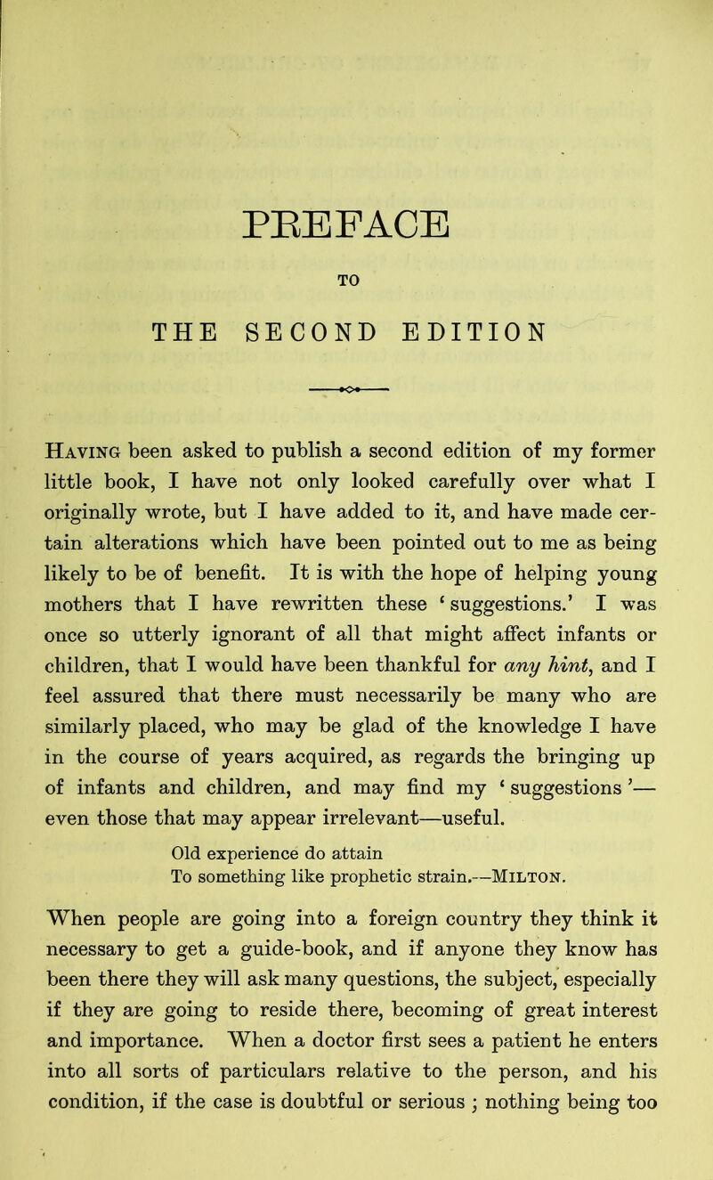 TO THE SECOND EDITION Having been asked to publish a second edition of my former little book, I have not only looked carefully over what I originally wrote, but I have added to it, and have made cer- tain alterations which have been pointed out to me as being likely to be of benefit. It is with the hope of helping young mothers that I have rewritten these f suggestions.’ I was once so utterly ignorant of all that might affect infants or children, that I would have been thankful for any hint, and I feel assured that there must necessarily be many who are similarly placed, who may be glad of the knowledge I have in the course of years acquired, as regards the bringing up of infants and children, and may find my * suggestions ’— even those that may appear irrelevant—useful. Old experience do attain To something like prophetic strain.—Milton. When people are going into a foreign country they think it necessary to get a guide-book, and if anyone they know has been there they will ask many questions, the subject, especially if they are going to reside there, becoming of great interest and importance. When a doctor first sees a patient he enters into all sorts of particulars relative to the person, and his condition, if the case is doubtful or serious ; nothing being too