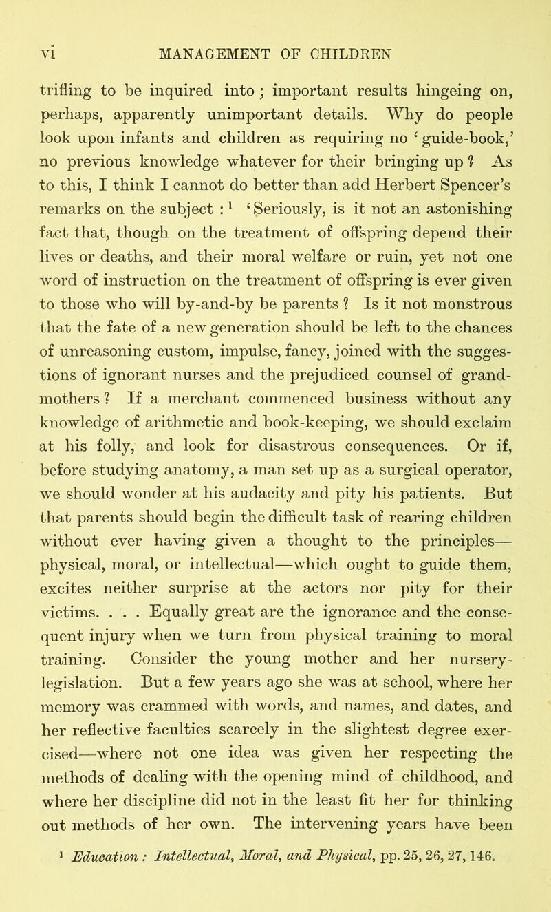 trifling to be inquired into ; important results hingeing on, perhaps, apparently unimportant details. Why do people look upon infants and children as requiring no 4 guide-book,’ no previous knowledge whatever for their bringing up ? As to this, I think I cannot do better than add Herbert Spencer’s remarks on the subject :1 ‘Seriously, is it not an astonishing fact that, though on the treatment of offspring depend their lives or deaths, and their moral welfare or ruin, yet not one word of instruction on the treatment of offspring is ever given to those who will by-and-by be parents ? Is it not monstrous that the fate of a new generation should be left to the chances of unreasoning custom, impulse, fancy, joined with the sugges- tions of ignorant nurses and the prejudiced counsel of grand- mothers ? If a merchant commenced business without any knowledge of arithmetic and book-keeping, we should exclaim at his folly, and look for disastrous consequences. Or if, before studying anatomy, a man set up as a surgical operator, we should wonder at his audacity and pity his patients. But that parents should begin the difficult task of rearing children without ever having given a thought to the principles— physical, moral, or intellectual—which ought to guide them, excites neither surprise at the actors nor pity for their victims. . . . Equally great are the ignorance and the conse- quent injury when we turn from physical training to moral training. Consider the young mother and her nursery- legislation. But a few years ago she was at school, where her memory was crammed with words, and names, and dates, and her reflective faculties scarcely in the slightest degree exer- cised—where not one idea was given her respecting the methods of dealing with the opening mind of childhood, and where her discipline did not in the least fit her for thinking out methods of her own. The intervening years have been 1 Education: Intellectual, Moral, and Physical, pp. 25, 26, 27,146.