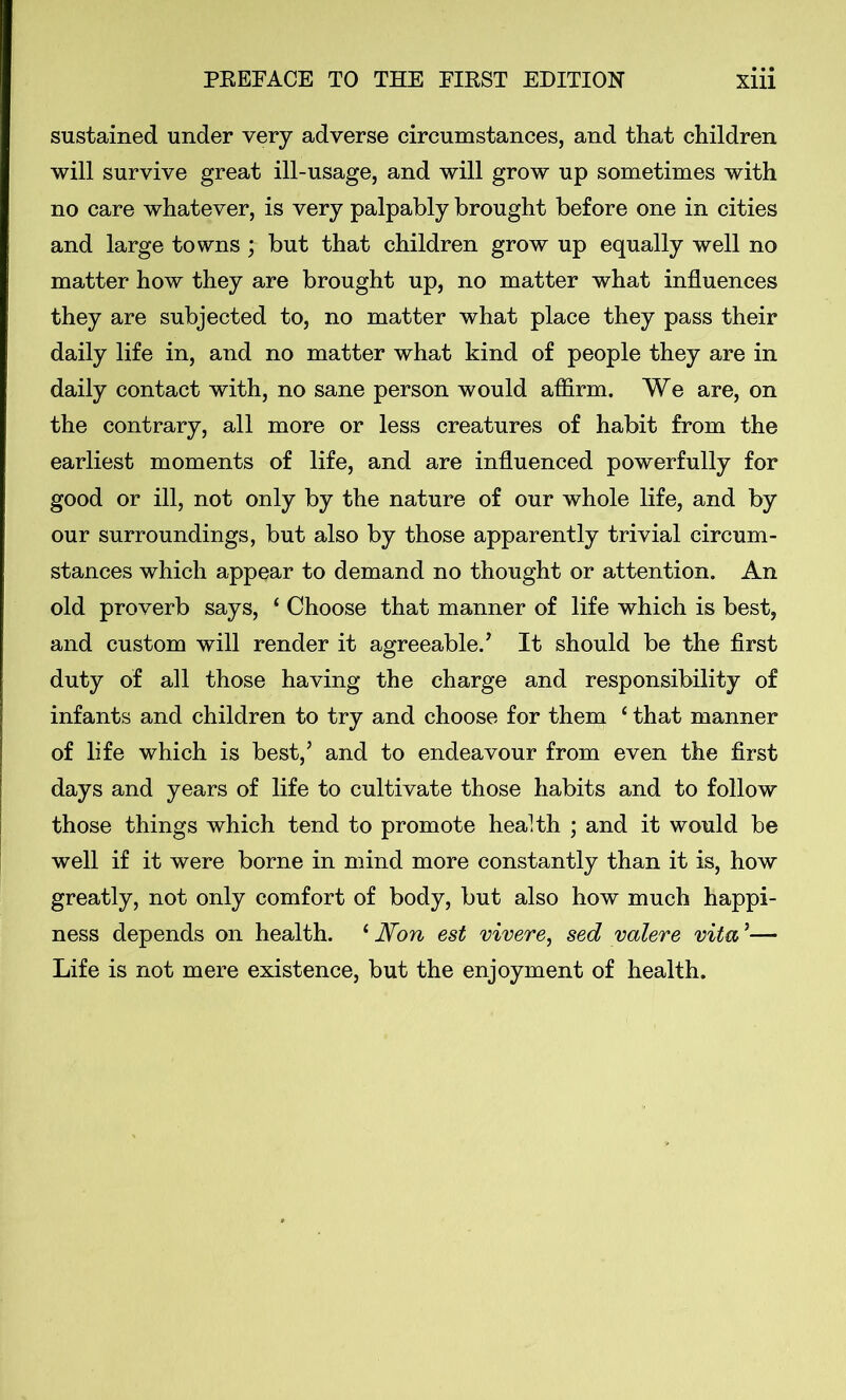 sustained under very adverse circumstances, and that children will survive great ill-usage, and will grow up sometimes with no care whatever, is very palpably brought before one in cities and large towns ; but that children grow up equally well no matter how they are brought up, no matter what influences they are subjected to, no matter what place they pass their daily life in, and no matter what kind of people they are in daily contact with, no sane person would affirm. We are, on the contrary, all more or less creatures of habit from the earliest moments of life, and are influenced powerfully for good or ill, not only by the nature of our whole life, and by our surroundings, but also by those apparently trivial circum- stances which appear to demand no thought or attention. An old proverb says, ‘ Choose that manner of life which is best, and custom will render it agreeable/ It should be the first duty of all those having the charge and responsibility of infants and children to try and choose for them 1 that manner of life which is best/ and to endeavour from even the first days and years of life to cultivate those habits and to follow those things which tend to promote health ; and it would be well if it were borne in mind more constantly than it is, how greatly, not only comfort of body, but also how much happi- ness depends on health. ‘ Non est vivere, sed valere vita *— Life is not mere existence, but the enjoyment of health.