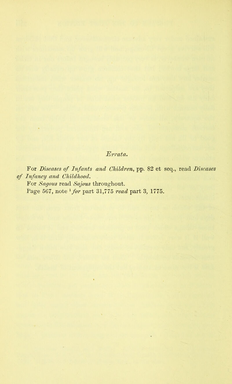 Errata. For Diseases of Infants and Children, pp. 82 et seq., read Diseases of Infancy and Childhood. For Sagous read Sajous throughout. Page 567, note 1 for part 31,775 read part 3, 1775.