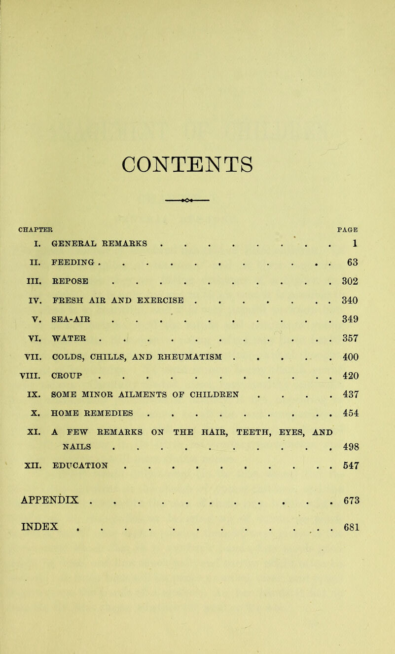 CONTENTS CHAPTER PAGE I. GENERAL REMARKS 1 II. FEEDING 63 III. REPOSE 302 IV. FRESH AIR AND EXERCISE 340 V. SEA-AIR 349 VI. WATER 357 VII. COLDS, CHILLS, AND RHEUMATISM 400 VIII. CROUP 420 IX. SOME MINOR AILMENTS OF CHILDREN .... 437 X. HOME REMEDIES 454 XI. A FEW REMARKS ON THE HAIR, TEETH, EYES, AND NAILS 498 XII. EDUCATION 547 APPENDIX 673 INDEX 681