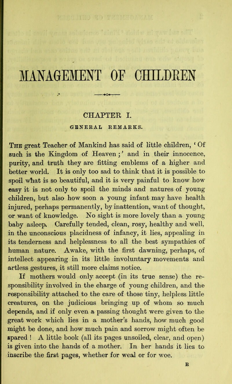 CHAPTER I. GENERAL REMARKS. The great Teacher of Mankind has said of little children, ‘ Of such is the Kingdom of Heaven; ’ and in their innocence, purity, and truth they are fitting emblems of a higher and better world. It is only too sad to think that it is possible to spoil what is so beautiful, and it is very painful to know how easy it is not only to spoil the minds and natures of young children, but also how soon a young infant may have health injured, perhaps permanently, by inattention, want of thought, or want of knowledge. No sight is more lovely than a young baby asleep^ Carefully tended, clean, rosy, healthy and well, in the unconscious placidness of infancy, it lies, appealing in its tenderness and helplessness to all the best sympathies of human nature. Awake, with the first dawning, perhaps, of intellect appearing in its little involuntary movements and artless gestures, it still more elaimS notice. If mothers would only accept (in its true sense) the re- sponsibility involved in the charge of young children, and the responsibility attached to the care of those tiny, helpless little creatures, on the judicious bringing up of whom so much depends, and if only even a passing thought were given to the great work which lies in a mother’s hands, how much good might be done, and how much pain and sorrow might often be spared ! A little book (all its pages unsoiled, clear, and open) is given into the hands of a mother. In her hands it lies to inscribe the first pages, whether for weal or for woe. B