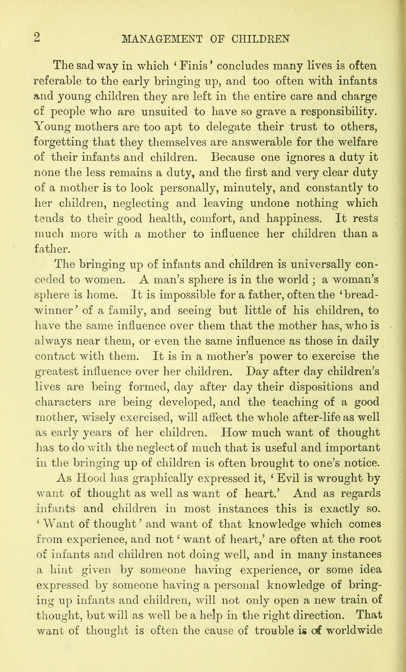 The sad way in which ‘ Finis * concludes many lives is often referable to the early bringing up, and too often with infants and young children they are left in the entire care and charge cf people who are unsuited to have so grave a responsibility. Young mothers are too apt to delegate their trust to others, forgetting that they themselves are answerable for the welfare of their infants and children. Because one ignores a duty it none the less remains a duty, and the first and very clear duty of a mother is to look personally, minutely, and constantly to her children, neglecting and leaving undone nothing which tends to their good health, comfort, and happiness. It rests much more with a mother to influence her children than a father. The bringing up of infants and children is universally con- ceded to women. A man’s sphere is in the world ; a woman’s sphere is home. It is impossible for a father, often the ‘bread- winner ’ of a family, and seeing but little of his children, to have the same influence over them that the mother has, who is always near them, or even the same influence as those in daily contact with them. It is in a mother’s power to exercise the greatest influence over her children. Bay after day children’s lives are being formed, day after day their dispositions and characters are being developed, and the teaching of a good mother, wisely exercised, will affect the whole after-life as well as early years of her children. How much want of thought has to do with the neglect of much that is useful and important in the bringing up of children is often brought to one’s notice. As Hood has graphically expressed it, ‘ Evil is wrought by want of thought as well as want of heart.’ And as regards infants and children in most instances this is exactly so. ‘ Want of thought ’ and want of that knowledge which comes from experience, and not ‘ want of heart,’ are often at the root of infants and children not doing well, and in many instances a hint given by someone having experience, or some idea expressed by someone having a personal knowledge of bring- ing up infants and children, will not only open a new train of thought, but will as well be a help in the right direction. That want of thought is often the cause of trouble is of worldwide