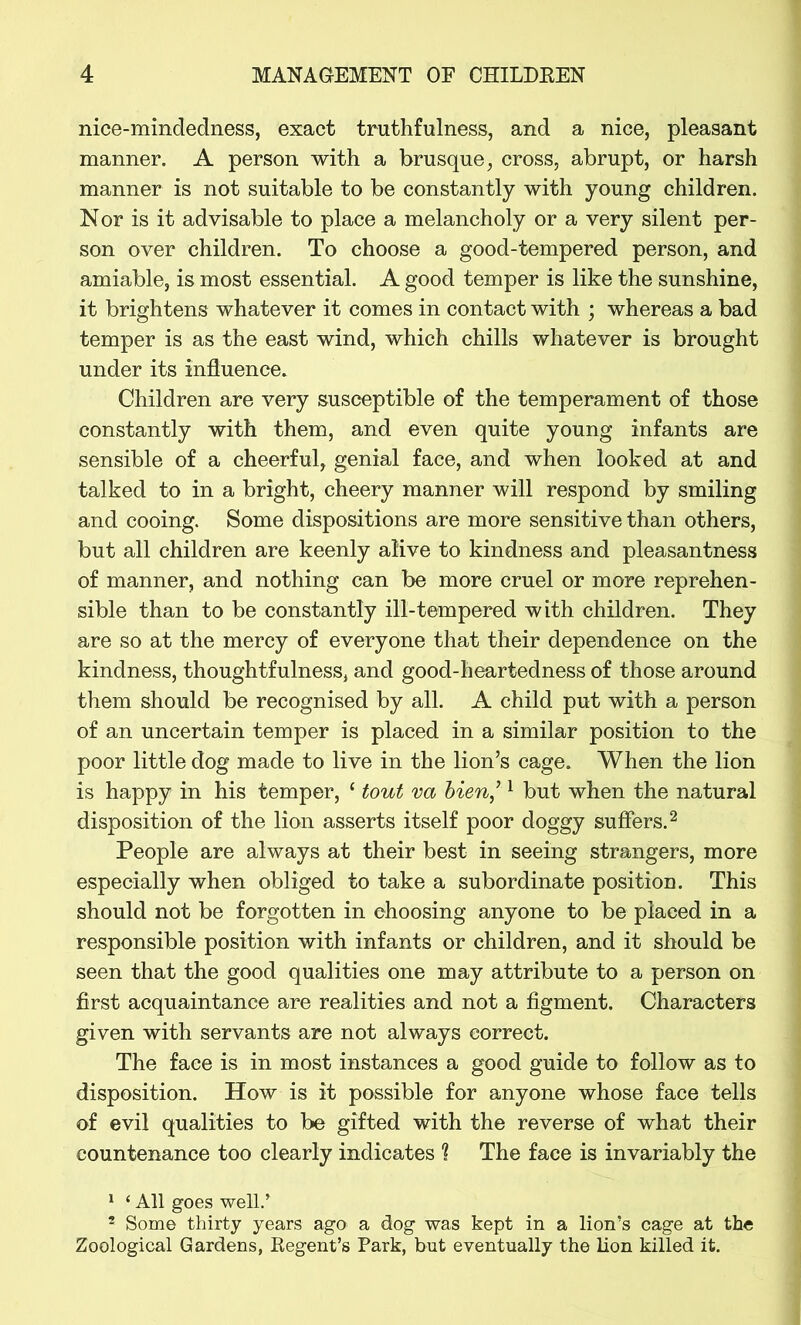 nice-mindedness, exact truthfulness, and a nice, pleasant manner. A person with a brusque, cross, abrupt, or harsh manner is not suitable to be constantly with young children. Nor is it advisable to place a melancholy or a very silent per- son over children. To choose a good-tempered person, and amiable, is most essential. A good temper is like the sunshine, it brightens whatever it comes in contact with ; whereas a bad temper is as the east wind, which chills whatever is brought under its influence. Children are very susceptible of the temperament of those constantly with them, and even quite young infants are sensible of a cheerful, genial face, and when looked at and talked to in a bright, cheery manner will respond by smiling and cooing. Some dispositions are more sensitive than others, but all children are keenly alive to kindness and pleasantness of manner, and nothing can be more cruel or more reprehen- sible than to be constantly ill-tempered with children. They are so at the mercy of everyone that their dependence on the kindness, thoughtfulness, and good-heartedness of those around them should be recognised by all. A child put with a person of an uncertain temper is placed in a similar position to the poor little dog made to live in the lion’s cage. When the lion is happy in his temper, 1 tout va bien] 1 but when the natural disposition of the lion asserts itself poor doggy suffers.2 People are always at their best in seeing strangers, more especially when obliged to take a subordinate position. This should not be forgotten in choosing anyone to be placed in a responsible position with infants or children, and it should be seen that the good qualities one may attribute to a person on first acquaintance are realities and not a figment. Characters given with servants are not always correct. The face is in most instances a good guide to follow as to disposition. How is it possible for anyone whose face tells of evil qualities to be gifted with the reverse of what their countenance too clearly indicates 1 The face is invariably the 1 ‘ All goes well/ 3 Some thirty years ago a dog was kept in a lion’s cage at the Zoological Gardens, Regent’s Park, but eventually the lion killed it.