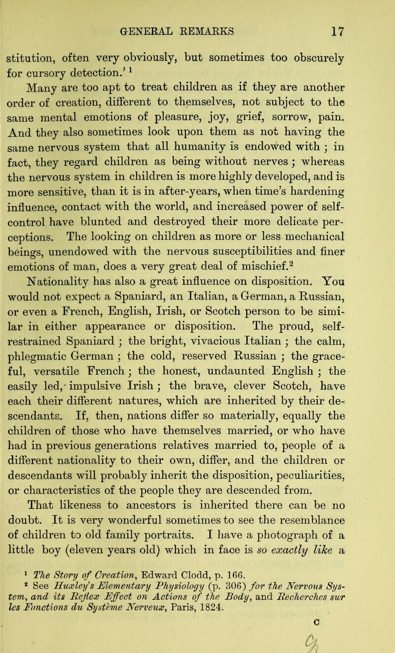 stitution, often very obviously, but sometimes too obscurely for cursory detection.51 Many are too apt to treat children as if they are another order of creation, different to themselves, not subject to the same mental emotions of pleasure, joy, grief, sorrow, pain. And they also sometimes look upon them as not having the same nervous system that all humanity is endowed with ; in fact, they regard children as being without nerves ; whereas the nervous system in children is more highly developed, and is more sensitive, than it is in after-years, when time’s hardening influence, contact with the world, and increased power of self- control have blunted and destroyed their more delicate per- ceptions. The looking on children as more or less mechanical beings, unendowed with the nervous susceptibilities and finer emotions of man, does a very great deal of mischief.2 Nationality has also a great influence on disposition. You would not expect a Spaniard, an Italian, a German, a Russian, or even a French, English, Irish, or Scotch person to be simi- lar in either appearance or disposition. The proud, self- restrained Spaniard ; the bright, vivacious Italian ; the calm, phlegmatic German; the cold, reserved Russian ; the grace- ful, versatile French; the honest, undaunted English ; the easily led, - impulsive Irish; the brave, clever Scotch, have each their different natures, which are inherited by their de- scendants. If, then, nations differ so materially, equally the children of those who have themselves married, or who have had in previous generations relatives married to, people of a different nationality to their own, differ, and the children or descendants will probably inherit the disposition, peculiarities, or characteristics of the people they are descended from. That likeness to ancestors is inherited there can be no doubt. It is very wonderful sometimes to see the resemblance of children to old family portraits. I have a photograph of a little boy (eleven years old) which in face is so exactly like a 1 The Story of Creation, Edward Clodd, p. 166. 2 See Huxley's Elementary Physiology (p. 306) for the Nervous Sys- tem, and its Reflex Effect on Actions of the Body, and Recherches sur les Fonctions du Systeme Nerveux, Paris, 1824. C A