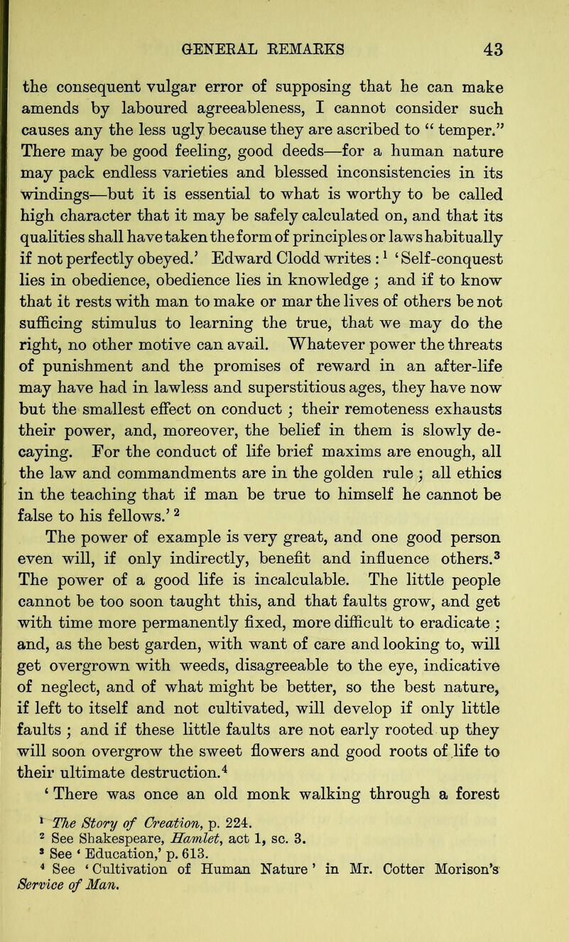 the consequent vulgar error of supposing that he can make amends by laboured agreeableness, I cannot consider such causes any the less ugly because they are ascribed to “ temper,” There may be good feeling, good deeds—for a human nature may pack endless varieties and blessed inconsistencies in its windings—but it is essential to what is worthy to be called high character that it may be safely calculated on, and that its qualities shall have taken the form of principles or laws habitually if not perfectly obeyed.5 Edward Clodd writes :1 ‘ Self-conquest lies in obedience, obedience lies in knowledge ; and if to know that ifc rests with man to make or mar the lives of others be not sufficing stimulus to learning the true, that we may do the right, no other motive can avail. Whatever power the threats of punishment and the promises of reward in an after-life may have had in lawless and superstitious ages, they have now but the smallest effect on conduct; their remoteness exhausts their power, and, moreover, the belief in them is slowly de- caying. For the conduct of life brief maxims are enough, all the law and commandments are in the golden rule ; all ethics in the teaching that if man be true to himself he cannot be false to his fellows.5 2 The power of example is very great, and one good person even will, if only indirectly, benefit and influence others.3 The power of a good life is incalculable. The little people cannot be too soon taught this, and that faults grow, and get with time more permanently fixed, more difficult to eradicate ; and, as the best garden, with want of care and looking to, will get overgrown with weeds, disagreeable to the eye, indicative of neglect, and of what might be better, so the best nature, if left to itself and not cultivated, will develop if only little faults ; and if these little faults are not early rooted up they will soon overgrow the sweet flowers and good roots of life to their ultimate destruction.4 ‘ There was once an old monk walking through a forest 1 The Story of Creation, p. 224. 2 See Shakespeare, Hamlet, act 1, sc. 3. 3 See ‘ Education,’ p. 613. 4 See ‘ Cultivation of Human Nature ’ in Mr. Cotter Morison’s Service of Man.
