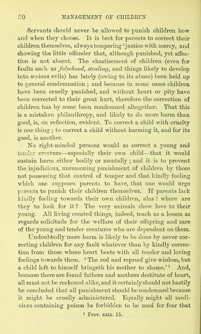 Servants should never be allowed to punish children how and when they choose. It is best for parents to correct their children themselves, always tempering‘justice with mercy, and showing the little offender that, although punished, yet affec- tion is not absent. The chastisement of children (even for faults such as falsehood, stealing, and things likely to develop into serious evils) has lately (owing to its abuse) been held up to general condemnation ; and because in some cases children have been cruelly punished, and without heart or pity have been corrected to their great hurt, therefore the correction of children has by some been condemned altogether. That this is a mistaken philanthropy, and likely to do more harm than good, is, on reflection, evident. To correct a child with cruelty is one thing ; to correct a child without harming it, and for its good, is another. NTo right-minded persons would so correct a young and tender creature—especially their own child—that it would sustain harm either bodily or mentally ; and it is to prevent the injudicious, unreasoning punishment of children by those not possessing that control of temper and that kindly feeling which one supposes parents to have, that one would urge parents to punish their children themselves. If parents lack kindly feeling towards their own children, alas ! where are they to look for it ? The very animals show love to their young. All living created things, indeed, teach us a lesson as regards solicitude for the welfare of their offspring and care of the young and tender creatures who are dependent on them. Undoubtedly more harm is likely to be done by never cor- recting children for any fault whatever than by kindly correc- tion from those whose heart beats with all tender and loving feelings towards them. ‘ The rod and reproof give wisdom, but a child left to himself bringeth his mother to shame.’1 And, because there are found fathers and mothers destitute of heart, all must not be reckoned alike, and it certainly should not hastily be concluded that all punishment should be condemned because it might be cruelly administered. Equally might all medi- cines containing poison be forbidden to be used for fear that 1 Prov. xxix. 15.