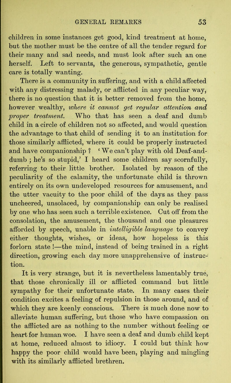 children in some instances get good, kind treatment at home, but the mother must be the centre of all the tender regard for their many and sad needs, and must look after such an one herself. Left to servants, the generous, sympathetic, gentle care is totally wanting. There is a community in suffering, and with a child affected with any distressing malady, or afflicted in any peculiar way, there is no question that it is better removed from the home, however wealthy, where it cannot get regular attention and proper treatment. Who that has seen a deaf and dumb child in a circle of children not so affected, and would question the advantage to that child of sending it to an institution for those similarly afflicted, where it could be properly instructed and have companionship % 1 We can’t play with old Deaf-and- dumb ; he’s so stupid,’ I heard some children say scornfully, referring to their little brother. Isolated by reason of the peculiarity of the calamity, the unfortunate child is thrown entirely on its own undeveloped resources for amusement, and the utter vacuity to the poor child of the days as they pass uncheered, unsolaced, by companionship can only be realised by one who has seen such a terrible existence. Cut off from the consolation, the amusement, the thousand and one pleasures afforded by speech, unable in intelligible language to convey either thoughts, wishes, or ideas, how hopeless is this forlorn state !—the mind, instead of being trained in a right direction, growing each day more unapprehensive of instruc- tion. It is very strange, but it is nevertheless lamentably true, that those chronically ill or afflicted command but little sympathy for their unfortunate state. In many cases their condition excites a feeling of repulsion in those around, and of which they are keenly conscious. There is much done now to alleviate human suffering, but those who have compassion on the afflicted are as nothing to the number without feeling or heart for human woe. I have seen a deaf and dumb child kept at home, reduced almost to idiocy. I could but think how happy the poor child would have been, playing and mingling with its similarly afflicted brethren.