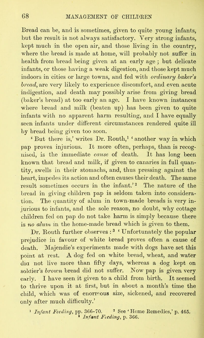 Bread can be, and is sometimes, given to quite young infants, but the result is not always satisfactory. Very strong infants, kept much in the open air, and those living in the country, where the bread is made at home, will probably not suffer in health from bread being given at an early age ; but delicate infants, or those having a weak digestion, and those kept much indoors in cities or large towns, and fed with ordinary baker’s bread, are very likely to experience discomfort, and even acute indigestion, and death may possibly arise from giving bread (baker’s bread) at too early an age. I have known instances where bread and milk (beaten up) has been given to quite infants with no apparent harm resulting, and I have equally seen infants under different circumstances rendered quite ill by bread being given too soon. ‘ But there is,’ writes Dr. Routh,1 1 another way in which pap proves injurious. It more often, perhaps, than is recog- nised, is the immediate cause of death. It has long been known that bread and milk, if given to canaries in full quan- tity, swells in their stomachs, and, thus pressing against the heart, impedes its action and often causes their death. The same result sometimes occurs in the infant.’2 The nature of the bread in giving children pap is seldom taken into considera- tion. The quantity of alum in town-made breads is very in- jurious to infants, and the sole reason, no doubt, why cottage children fed on pap do not take harm is simply because there is no alum in the home-made bread which is given to them. Dr. Routh further observes :3 ‘ Unfortunately the popular prejudice in favour of white bread proves often a cause of death. Majendie’s experiments made with dogs have set this point at rest. A dog fed on white bread, wheat, and water dia not live more than fifty days, whereas a dog kept on soldier’s brown bread did not suffer. Now pap is given very early. I have seen it given to a child from birth. It seemed to thrive upon it at first, but in about a month’s time the child, which was of enormous size, sickened, and recovered only after much difficulty.’ 1 Infant Feeding, pp. 366-70. 2 See ‘ Home Remedies,’ p. 465. * Infant Feeding, p. 366.