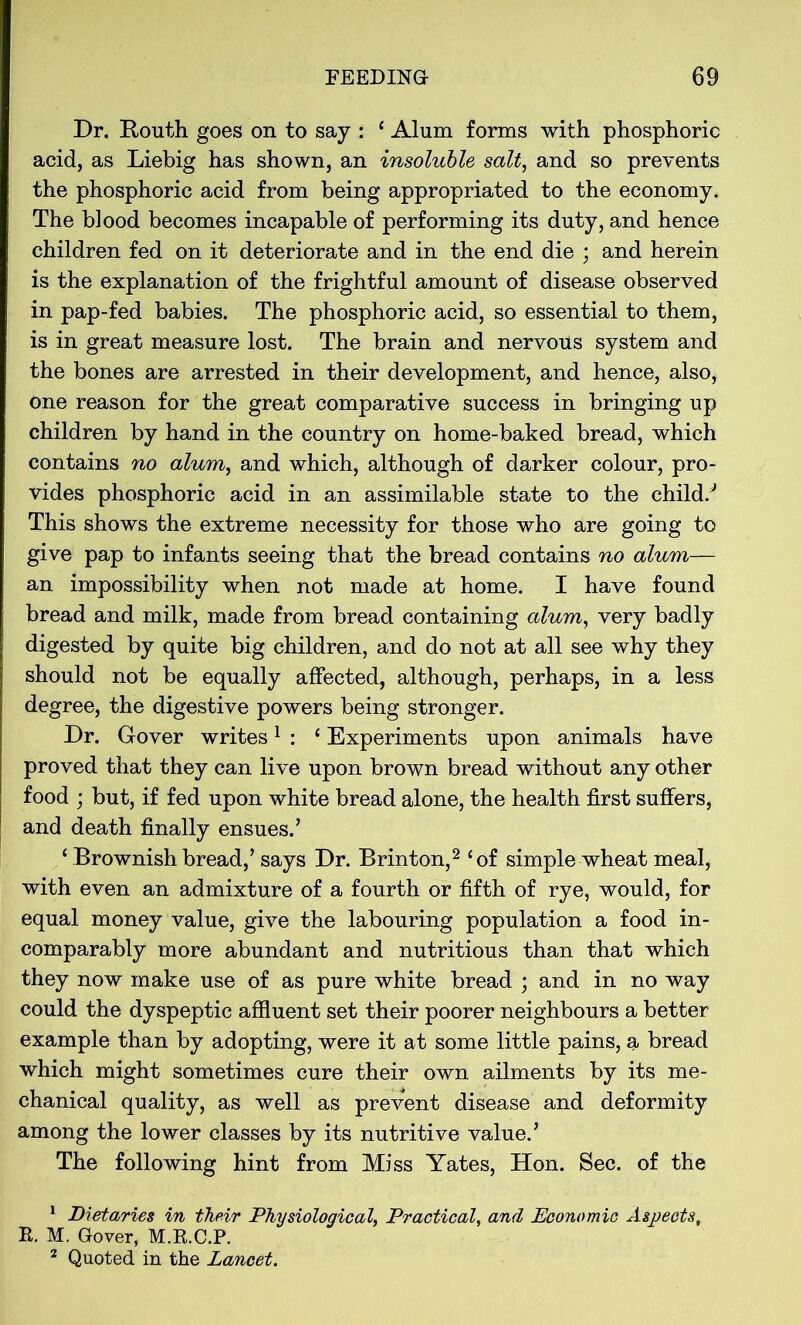 Dr. Bouth goes on to say : ‘ Alum forms with phosphoric acid, as Liebig has shown, an insoluble salt, and so prevents the phosphoric acid from being appropriated to the economy. The blood becomes incapable of performing its duty, and hence children fed on it deteriorate and in the end die ; and herein is the explanation of the frightful amount of disease observed in pap-fed babies. The phosphoric acid, so essential to them, is in great measure lost. The brain and nervous system and the bones are arrested in their development, and hence, also, one reason for the great comparative success in bringing up children by hand in the country on home-baked bread, which contains no alum, and which, although of darker colour, pro- vides phosphoric acid in an assimilable state to the child/ This shows the extreme necessity for those who are going to give pap to infants seeing that the bread contains no alum— an impossibility when not made at home. I have found bread and milk, made from bread containing alum, very badly digested by quite big children, and do not at all see why they should not be equally affected, although, perhaps, in a less degree, the digestive powers being stronger. Dr. Gover writes1 : 1 Experiments upon animals have proved that they can live upon brown bread without any other food ; but, if fed upon white bread alone, the health first suffers, and death finally ensues.’ ‘ Brownish bread,’ says Dr. Brinton,2 ‘of simple wheat meal, with even an admixture of a fourth or fifth of rye, would, for equal money value, give the labouring population a food in- comparably more abundant and nutritious than that which they now make use of as pure white bread ; and in no way could the dyspeptic affluent set their poorer neighbours a better example than by adopting, were it at some little pains, a bread which might sometimes cure their own ailments by its me- chanical quality, as well as prevent disease and deformity among the lower classes by its nutritive value.’ The following hint from Miss Yates, Hon. Sec. of the 1 Dietaries in their Physiological, Practical, and Economic Aspects, R. M. Gover, M.R.C.P. 2 Quoted in the Lancet.