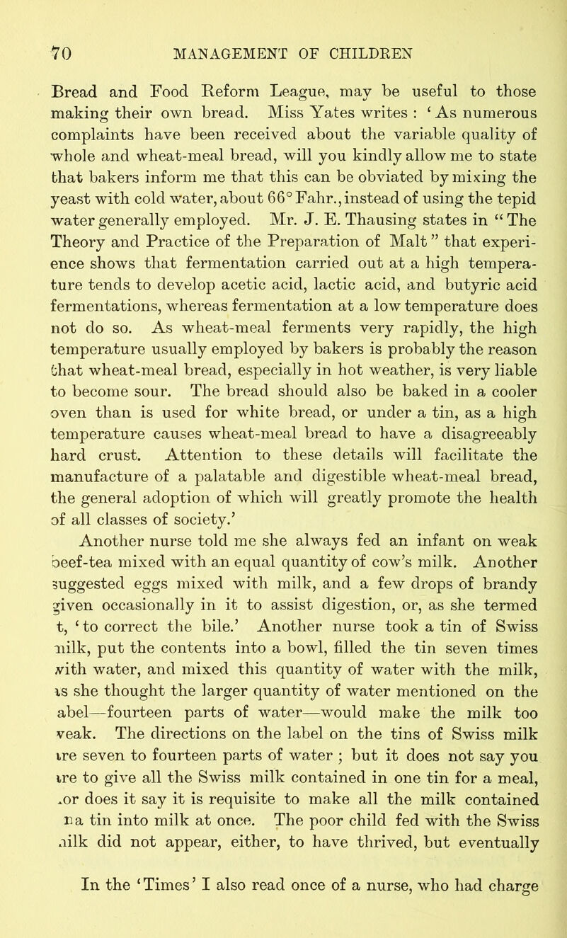 Bread and Food Reform League, may be useful to those making their own bread. Miss Yates writes : 1 As numerous complaints have been received about the variable quality of whole and wheat-meal bread, will you kindly allow me to state that bakers inform me that this can be obviated by mixing the yeast with cold water, about 66° Fahr., instead of using the tepid water generally employed. Mr. J. E. Thausing states in “ The Theory and Practice of the Preparation of Malt ” that experi- ence shows that fermentation carried out at a high tempera- ture tends to develop acetic acid, lactic acid, and butyric acid fermentations, whereas fermentation at a low temperature does not do so. As wheat-meal ferments very rapidly, the high temperature usually employed by bakers is probably the reason Chat wheat-meal bread, especially in hot weather, is very liable to become sour. The bread should also be baked in a cooler oven than is used for white bread, or under a tin, as a high temperature causes wheat-meal bread to have a disagreeably hard crust. Attention to these details will facilitate the manufacture of a palatable and digestible wheat-meal bread, the general adoption of which will greatly promote the health of all classes of society.’ Another nurse told me she always fed an infant on weak beef-tea mixed with an equal quantity of cow’s milk. Another suggested eggs mixed with milk, and a few drops of brandy given occasionally in it to assist digestion, or, as she termed t, ‘ to correct the bile.’ Another nurse took a tin of Swiss nilk, put the contents into a bowl, filled the tin seven times vith water, and mixed this quantity of water with the milk, is she thought the larger quantity of water mentioned on the abel—fourteen parts of water—would make the milk too veak. The directions on the label on the tins of Swiss milk ire seven to fourteen parts of water ; but it does not say you ire to give all the Swiss milk contained in one tin for a meal, .or does it say it is requisite to make all the milk contained na tin into milk at once. The poor child fed with the Swiss nilk did not appear, either, to have thrived, but eventually In the ‘ Times ’ I also read once of a nurse, who had charge J o