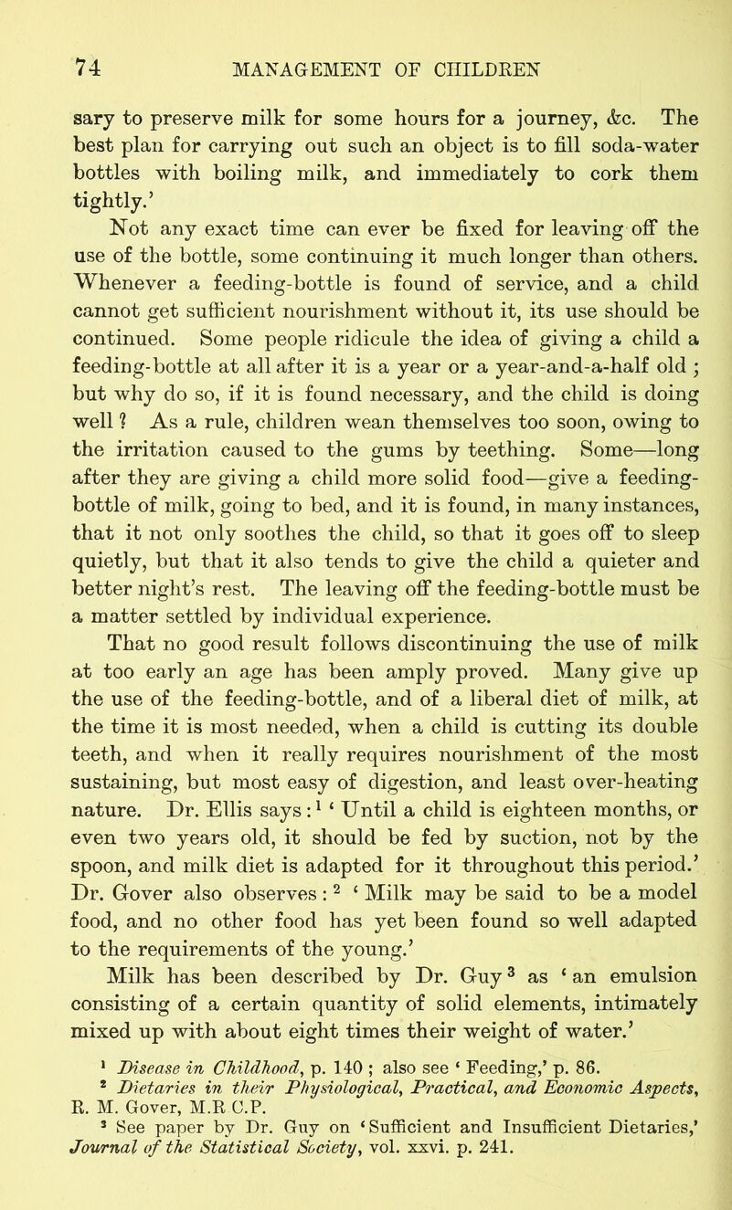 sary to preserve milk for some hours for a journey, &c. The best plan for carrying out such an object is to fill soda-water bottles with boiling milk, and immediately to cork them tightly.’ Not any exact time can ever be fixed for leaving off the use of the bottle, some continuing it much longer than others. Whenever a feeding-bottle is found of service, and a child, cannot get sufficient nourishment without it, its use should be continued. Some people ridicule the idea of giving a child a feeding-bottle at all after it is a year or a year-and-a-half old ; but why do so, if it is found necessary, and the child is doing well 1 As a rule, children wean themselves too soon, owing to the irritation caused to the gums by teething. Some—long after they are giving a child more solid food—give a feeding- bottle of milk, going to bed, and it is found, in many instances, that it not only soothes the child, so that it goes off to sleep quietly, but that it also tends to give the child a quieter and better night’s rest. The leaving off the feeding-bottle must be a matter settled by individual experience. That no good result follows discontinuing the use of milk at too early an age has been amply proved. Many give up the use of the feeding-bottle, and of a liberal diet of milk, at the time it is most needed, when a child is cutting its double teeth, and when it really requires nourishment of the most sustaining, but most easy of digestion, and least over-heating nature. Dr. Ellis says:1 ‘ Until a child is eighteen months, or even two years old, it should be fed by suction, not by the spoon, and milk diet is adapted for it throughout this period.’ Dr. Gover also observes : 2 c Milk may be said to be a model food, and no other food has yet been found so well adapted to the requirements of the young.’ Milk has been described by Dr. Guy3 as ‘ an emulsion consisting of a certain quantity of solid elements, intimately mixed up with about eight times their weight of water.’ 1 Disease in Childhood, p. 140 ; also see ‘ Feeding,’ p. 86. 2 Dietaries in their Physiological, Practical, and Economic Aspects, R. M. Gover, M.R O.P. 3 See paper by Dr. Guy on ‘Sufficient and Insufficient Dietaries,’ Journal of the Statistical Society, vol. xxvi. p. 241.