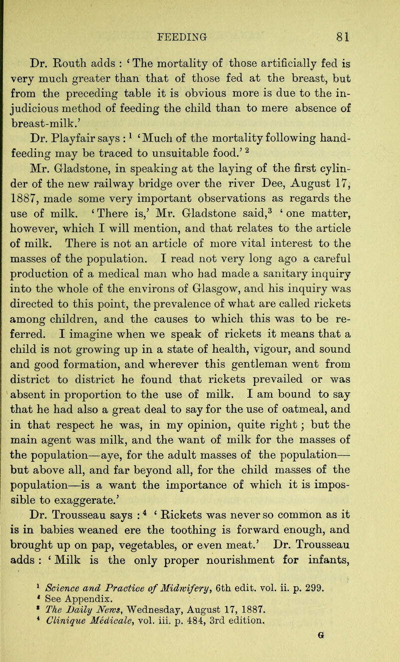 Dr. Routh adds : * The mortality of those artificially fed is very much greater than that of those fed at the breast, but from the preceding table it is obvious more is due to the in- judicious method of feeding the child than to mere absence of breast-milk.’ Dr. Playfair says :1 ‘Much of the mortality following hand- feeding may be traced to unsuitable food.’ 2 Mr. Gladstone, in speaking at the laying of the first cylin- der of the new railway bridge over the river Dee, August 17, 1887, made some very important observations as regards the use of milk. ‘ There is,’ Mr. Gladstone said,3 * one matter, however, which I will mention, and that relates to the article of milk. There is not an article of more vital interest to the masses of the population. I read not very long ago a careful production of a medical man who had made a sanitary inquiry into the whole of the environs of Glasgow, and his inquiry was directed to this point, the prevalence of what are called rickets among children, and the causes to which this was to be re- ferred. I imagine when we speak of rickets it means that a child is not growing up in a state of health, vigour, and sound and good formation, and wherever this gentleman went from district to district he found that rickets prevailed or was absent in proportion to the use of milk. I am bound to say that he had also a great deal to say for the use of oatmeal, and in that respect he was, in my opinion, quite right; but the main agent was milk, and the want of milk for the masses of the population—aye, for the adult masses of the population— but above all, and far beyond all, for the child masses of the population—is a want the importance of which it is impos- sible to exaggerate.’ Dr. Trousseau says :4 * Rickets was never so common as it is in babies weaned ere the toothing is forward enough, and brought up on pap, vegetables, or even meat.’ Dr. Trousseau adds : ‘ Milk is the only proper nourishment for infants, 1 Science and Practice of Midwifery, 6th edit. vol. ii. p. 299. 4 See Appendix. * The Daily News, Wednesday, August 17, 1887. 4 Clinique Medicale, vol. iii. p. 484, 3rd edition. G