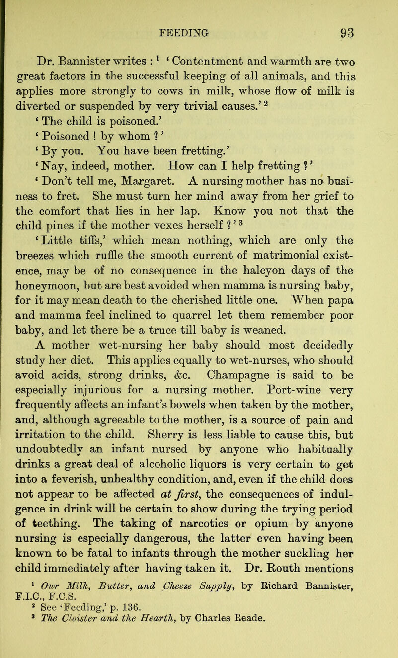 Dr. Bannister writes :1 ‘ Contentment and warmth are two great factors in the successful keeping of all animals, and this applies more strongly to cows in milk, whose flow of milk is diverted or suspended by very trivial causes.’2 ‘ The child is poisoned.’ ‘ Poisoned ! by whom ? ’ £ By you. You have been fretting.’ 4 Nay, indeed, mother. How can I help fretting ? ’ 4 Don’t tell me, Margaret. A nursing mother has no busi- ness to fret. She must turn her mind away from her grief to the comfort that lies in her lap. Know you not that the child pines if the mother vexes herself ? ’3 ‘Little tiffs,’ which mean nothing, which are only the breezes which ruffle the smooth current of matrimonial exist- ence, may be of no consequence in the halcyon days of the honeymoon, but are best avoided when mamma is nursing baby, for it may mean death to the cherished little one. When papa and mamma feel inclined to quarrel let them remember poor baby, and let there be a truce till baby is weaned. A mother wet-nursing her baby should most decidedly study her diet. This applies equally to wet-nurses, who should avoid acids, strong drinks, &c. Champagne is said to be especially injurious for a nursing mother. Port-wine very frequently affects an infant’s bowels when taken by the mother, and, although agreeable to the mother, is a source of pain and irritation to the child. Sherry is less liable to cause this, but undoubtedly an infant nursed by anyone who habitually drinks a great deal of alcoholic liquors is very certain to get into a feverish, unhealthy condition, and, even if the child does not appear to be affected at first, the consequences of indul- gence in drink will be certain to show during the trying period of teething. The taking of narcotics or opium by anyone nursing is especially dangerous, the latter even having been known to be fatal to infants through the mother suckling her child immediately after having taken it. Dr. Routh mentions 1 Our Milk, Butter, and Cheese Supply, by Richard Bannister, F.I.C., F.C.S. 3 See ‘Feeding,’ p. 136. 3 The Cloister and the Hearth, by Charles Reade.