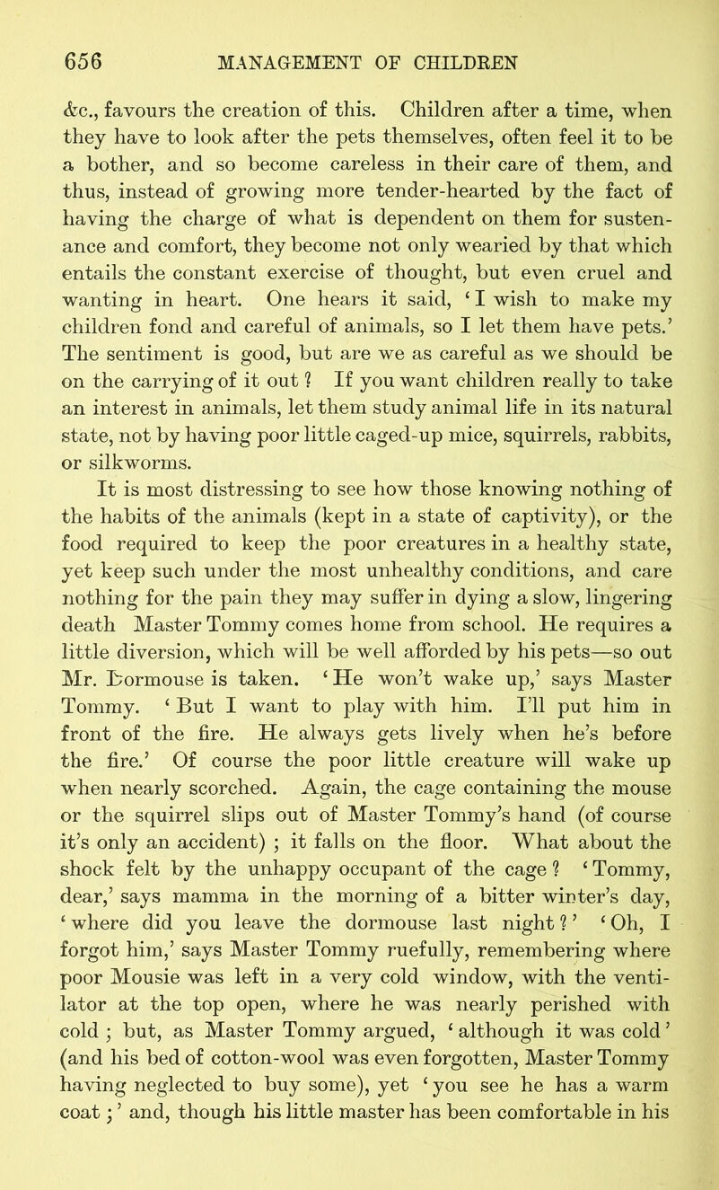 &c., favours the creation of this. Children after a time, when they have to look after the pets themselves, often feel it to be a bother, and so become careless in their care of them, and thus, instead of growing more tender-hearted by the fact of having the charge of what is dependent on them for susten- ance and comfort, they become not only wearied by that which entails the constant exercise of thought, but even cruel and wanting in heart. One hears it said, ‘ I wish to make my children fond and careful of animals, so I let them have pets.’ The sentiment is good, but are we as careful as we should be on the carrying of it out ? If you want children really to take an interest in animals, let them study animal life in its natural state, not by having poor little caged-up mice, squirrels, rabbits, or silkworms. It is most distressing to see how those knowing nothing of the habits of the animals (kept in a state of captivity), or the food required to keep the poor creatures in a healthy state, yet keep such under the most unhealthy conditions, and care nothing for the pain they may suffer in dying a slow, lingering death Master Tommy comes home from school. He requires a little diversion, which will be well afforded by his pets—so out Mr. Bormouse is taken. c He won’t wake up,’ says Master Tommy. ‘ But I want to play with him. I’ll put him in front of the fire. He always gets lively when he’s before the fire.’ Of course the poor little creature will wake up when nearly scorched. Again, the cage containing the mouse or the squirrel slips out of Master Tommy’s hand (of course it’s only an accident) ; it falls on the floor. What about the shock felt by the unhappy occupant of the cage ? c Tommy, dear,’ says mamma in the morning of a bitter winter’s day, ‘ where did you leave the dormouse last night ? ’ ‘ Oh, I forgot him,’ says Master Tommy ruefully, remembering where poor Mousie was left in a very cold window, with the venti- lator at the top open, where he was nearly perished with cold ; but, as Master Tommy argued, ‘ although it was cold ’ (and his bed of cotton-wool was even forgotten, Master Tommy having neglected to buy some), yet ‘ you see he has a warm coat; ’ and, though his little master has been comfortable in his