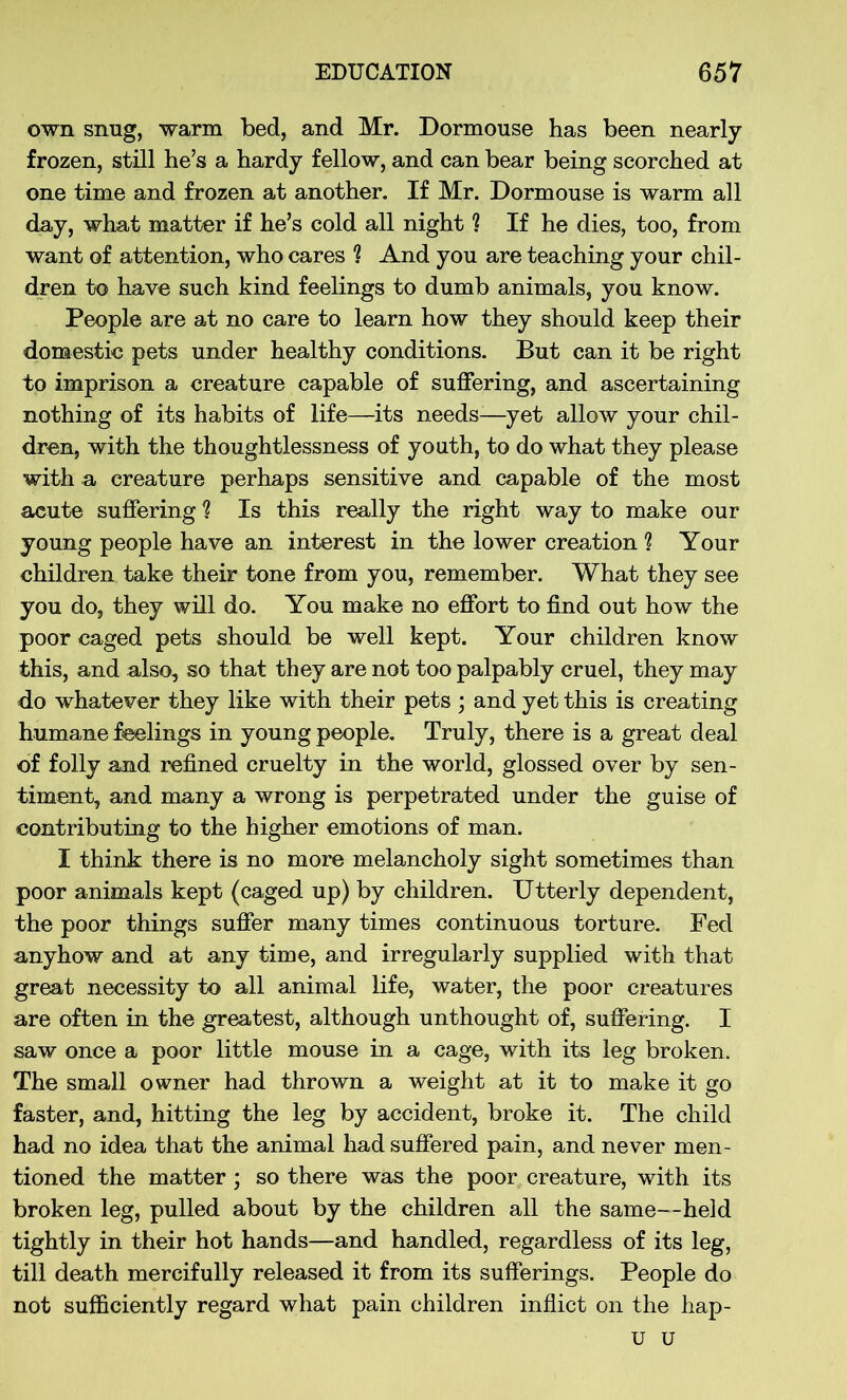 own snug, warm bed, and Mr. Dormouse has been nearly frozen, still he’s a hardy fellow, and can bear being scorched at one time and frozen at another. If Mr. Dormouse is warm all day, what matter if he’s cold all night ? If he dies, too, from want of attention, who cares ? And you are teaching your chil- dren to have such kind feelings to dumb animals, you know. People are at no care to learn how they should keep their domestic pets under healthy conditions. But can it be right to imprison a creature capable of suffering, and ascertaining nothing of its habits of life—its needs—yet allow your chil- dren, with the thoughtlessness of youth, to do what they please with a creature perhaps sensitive and capable of the most acute suffering ? Is this really the right way to make our young people have an interest in the lower creation ? Your children take their tone from you, remember. What they see you do, they will do. You make no effort to find out how the poor caged pets should be well kept. Your children know this, and also, so that they are not too palpably cruel, they may do whatever they like with their pets ; and yet this is creating humane feelings in young people. Truly, there is a great deal of folly and refined cruelty in the world, glossed over by sen- timent, and many a wrong is perpetrated under the guise of contributing to the higher emotions of man. I think there is no more melancholy sight sometimes than poor animals kept (caged up) by children. Utterly dependent, the poor things suffer many times continuous torture. Fed anyhow and at any time, and irregularly supplied with that great necessity to all animal life, water, the poor creatures are often in the greatest, although unthought of, suffering. 1 saw once a poor little mouse in a cage, with its leg broken. The small owner had thrown a weight at it to make it go faster, and, hitting the leg by accident, broke it. The child had no idea that the animal had suffered pain, and never men- tioned the matter ; so there was the poor creature, with its broken leg, pulled about by the children all the same—held tightly in their hot hands—and handled, regardless of its leg, till death mercifully released it from its sufferings. People do not sufficiently regard what pain children inflict on the hap- u u