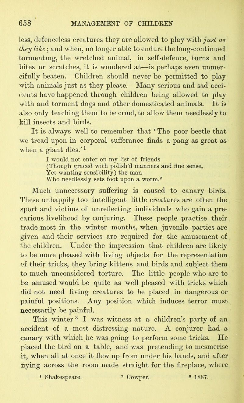 less, defenceless creatures they are allowed to play with/ws£ as they like; and when, no longer able to endure the long-continued tormenting, the wretched animal, in self-defence, turns and bites or scratches, it is wondered at—is perhaps even unmer- cifully beaten. Children should never be permitted to play with animals just as they please. Many serious and sad acci- dents have happened through children being allowed to play with and torment dogs and other domesticated animals. It is also only teaching them to be cruel, to allow them needlessly to kill insects and birds. It is always well to remember that * The poor beetle that we tread upon in corporal sufferance finds a pang as great as when a giant dies.’1 I would not enter on my list of friends (Though graced with polish’d manners and fine sense, Yet wanting sensibility) the man Who needlessly sets foot upon a worm.2 Much unnecessary suffering is caused to canary birds. These unhappily too intelligent little creatures are often the sport and victims of unreflecting individuals who gain a pre- carious livelihood by conjuring. These people practise their trade most in the winter months, when juvenile parties are given and their services are required for the amusement of the children. Under the impression that children are likely to be more pleased with living objects for the representation of theip tricks, they bring kittens and birds and subject them to much unconsidered torture. The little people who are to be amused would be quite as well pleased with tricks which did not need living creatures to be placed in dangerous or painful positions. Any position which induces terror must necessarily be painful. This winter 3 I was witness at a children’s party of an accident of a most distressing nature. A conjurer had a canary with which he was going to perform some tricks. He placed the bird on a table, and was pretending to mesmerise it, when all at once it flew up from under his hands, and after flying across the room made straight for the fireplace, where 1 Shakespeare. 2 Cowper. * 1887.