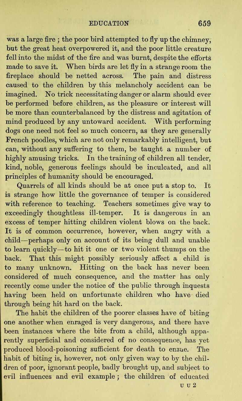 was a large fire ; the poor bird attempted to fly up the chimney, but the great heat overpowered it, and the poor little creature fell into the midst of the fire and was burnt, despite the efforts made to save it. When birds are let fly in a strange room the fireplace should be netted across. The pain and distress caused to the children by this melancholy accident can be imagined. No trick necessitating danger or alarm should ever be performed before children, as the pleasure or interest will be more than counterbalanced by the distress and agitation of mind produced by any untoward accident. With performing dogs one need not feel so much concern, as they are generally French poodles, which are not only remarkably intelligent, but can, without any suffering to them, be taught a number of highly amusing tricks. In the training of children all tender, kind, noble, generous feelings should be inculcated, and all principles of humanity should be encouraged. Quarrels of all kinds should be at once put a stop to. It is strange how little the governance of temper is considered with reference to teaching. Teachers sometimes give way to exceedingly thoughtless ill-temper. It is dangerous in an excess of temper hitting children violent blows on the back. It is of common occurrence, however, when angry with a child—perhaps only on account of its being dull and unable to learn quickly—to hit it one or two violent thumps on the back. That this might possibly seriously affect a child is to many unknown. Hitting on the back has never been considered of much consequence, and the matter has only recently come under the notice of the public through inquests having been held on unfortunate children who have died through being hit hard on the back. The habit the children of the poorer classes have of biting one another when enraged is very dangerous, and there have been instances where the bite from a child, although appa- rently superficial and considered of no consequence, has yet produced blood-poisoning sufficient for death to ensue. The habit of biting is, however, not only given way to by the chil- dren of poor, ignorant people, badly brought up, and subject to evil influences and evil example; the children of educated u u 2