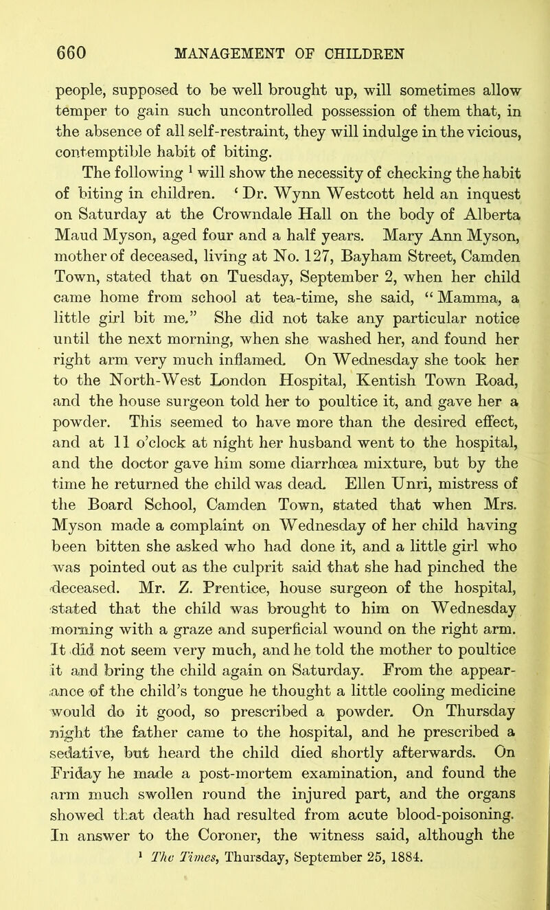 people, supposed to be well brought up, will sometimes allow temper to gain such uncontrolled possession of them that, in the absence of all self-restraint, they will indulge in the vicious, contemptible habit of biting. The following 1 will show the necessity of checking the habit of biting in children. ‘Dr. Wynn Westcott held an inquest on Saturday at the Crowndale Hall on the body of Alberta Maud Myson, aged four and a half years. Mary Ann Myson, mother of deceased, living at Ho. 127, Bay ham Street, Camden Town, stated that on Tuesday, September 2, when her child came home from school at tea-time, she said, “ Mamma, a little girl bit me,” She did not take any particular notice until the next morning, when she washed her, and found her right arm very much inflamed. On Wednesday she took her to the North-West London Hospital, Kentish Town Road, and the house surgeon told her to poultice it, and gave her a powder. This seemed to have more than the desired effect, and at 11 o’clock at night her husband went to the hospital, and the doctor gave him some diarrhoea mixture, but by the time he returned the child was dead. Ellen Unri, mistress of the Board School, Camden Town, stated that when Mrs. Myson made a complaint on Wednesday of her child having been bitten she asked who had done it, and a little girl who was pointed out as the culprit said that she had pinched the deceased. Mr. Z. Prentice, house surgeon of the hospital, stated that the child was brought to him on Wednesday morning with a graze and superficial wound on the right arm. It did not seem very much, and he told the mother to poultice it and bring the child again on Saturday. From the appear- ance ;©f the child’s tongue he thought a little cooling medicine would do it good, so prescribed a powder. On Thursday night the father came to the hospital, and he prescribed a sedative, but heard the child died shortly afterwards. On Friday he made a post-mortem examination, and found the arm much swollen round the injured part, and the organs showed that death had resulted from acute blood-poisoning. In answer to the Coroner, the witness said, although the