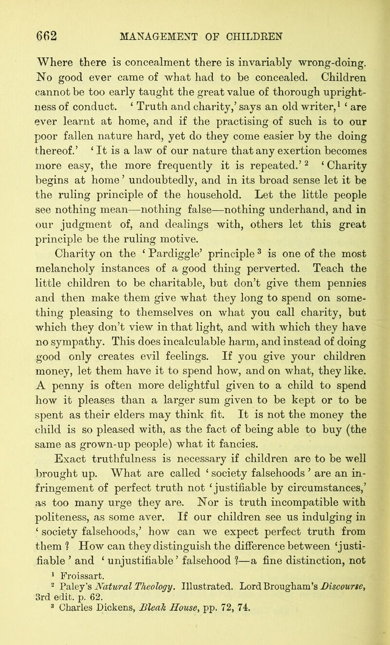 Where there is concealment there is invariably wrong-doing. Mo good ever came of what had to be concealed. Children cannot be too early taught the great value of thorough upright- ness of conduct. ‘ Truth and charity/ says an old writer,1 ‘ are ever learnt at home, and if the practising of such is to our poor fallen nature hard, yet do they come easier by the doing thereof.’ ‘ It is a law of our nature that any exertion becomes more easy, the more frequently it is repeated.’ 2 ‘ Charity begins at home ’ undoubtedly, and in its broad sense let it be the ruling principle of the household. Let the little people see nothing mean—nothing false—nothing underhand, and in our judgment of, and dealings with, others let this great principle be the ruling motive. Charity on the ‘ Pardiggle’ principle 3 is one of the most melancholy instances of a good thing perverted. Teach the little children to be charitable, but don’t give them pennies and then make them give what they long to spend on some- thing pleasing to themselves on what you call charity, but which they don’t view in that light, and with which they have no sympathy. This does incalculable harm, and instead of doing good only creates evil feelings. If you give your children money, let them have it to spend how, and on what, they like. A penny is often more delightful given to a child to spend how it pleases than a larger sum given to be kept or to be spent as their elders may think fit. It is not the money the child is so pleased with, as the fact of being able to buy (the same as grown-up people) what it fancies. Exact truthfulness is necessary if children are to be well brought up. What are called ‘ society falsehoods ’ are an in- fringement of perfect truth not ‘justifiable by circumstances,’ as too many urge they are. Nor is truth incompatible with politeness, as some aver. If our children see us indulging in ‘ society falsehoods,’ how can we expect perfect truth from them 1 How can they distinguish the difference between ‘justi- fiable ’ and ‘ unjustifiable ’ falsehood ?—a fine distinction, not 1 Froissart. 2 Paley’s Natural Theology. Illustrated. Lord Brougham’s Discourse, 3rd edit. p. 62. 3 Charles Dickens, Bleak House, pp. 72, 74.