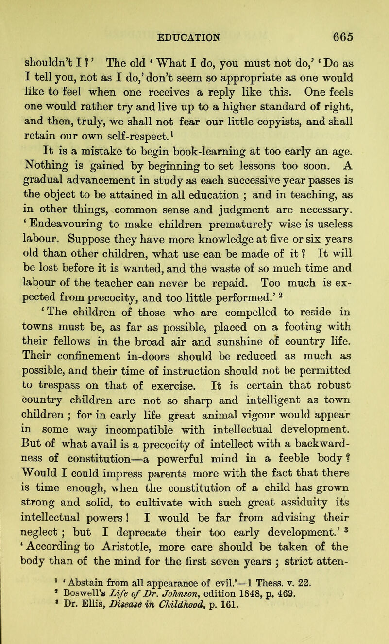 shouldn’t I ? ’ The old ‘ What I do, you must not do/ ‘ Do as I tell you, not as I do,’don’t seem so appropriate as one would like to feel when one receives a reply like this. One feels one would rather try and live up to a higher standard of right, and then, truly, we shall not fear our little copyists, and shall retain our own self-respect.1 It is a mistake to begin book-learning at too early an age. Nothing is gained by beginning to set lessons too soon. A gradual advancement in study as each successive year passes is the object to be attained in all education ; and in teaching, as in other things, common sense and judgment are necessary. ‘ Endeavouring to make children prematurely wise is useless labour. Suppose they have more knowledge at five or six years old than other children, what use can be made of it ? It will be lost before it is wanted, and the waste of so much time and labour of the teacher can never be repaid. Too much is ex- pected from precocity, and too little performed.’2 ‘ The children of those who are compelled to reside in towns must be, as far as possible, placed on a footing with their fellows in the broad air and sunshine of country life. Their confinement in-doors should be reduced as much as possible, and their time of instruction should not be permitted to trespass on that of exercise. It is certain that robust country children are not so sharp and intelligent as town children ; for in early life great animal vigour would appear in some way incompatible with intellectual development. But of what avail is a precocity of intellect with a backward- ness of constitution—a powerful mind in a feeble body ? Would I could impress parents more with the fact that there is time enough, when the constitution of a child has grown strong and solid, to cultivate with such great assiduity its intellectual powers! I would be far from advising their neglect; but I deprecate their too early development.’ 3 ‘ According to Aristotle, more care should be taken of the body than of the mind for the first seven years ; strict atten- 1 ‘ Abstain from all appearance of evil.’—1 Thess. v. 22. * Boswell’s Life of Dr. Johnson, edition 1848, p. 469. * Dr. Ellis, Disease in Childhood, p. 161.